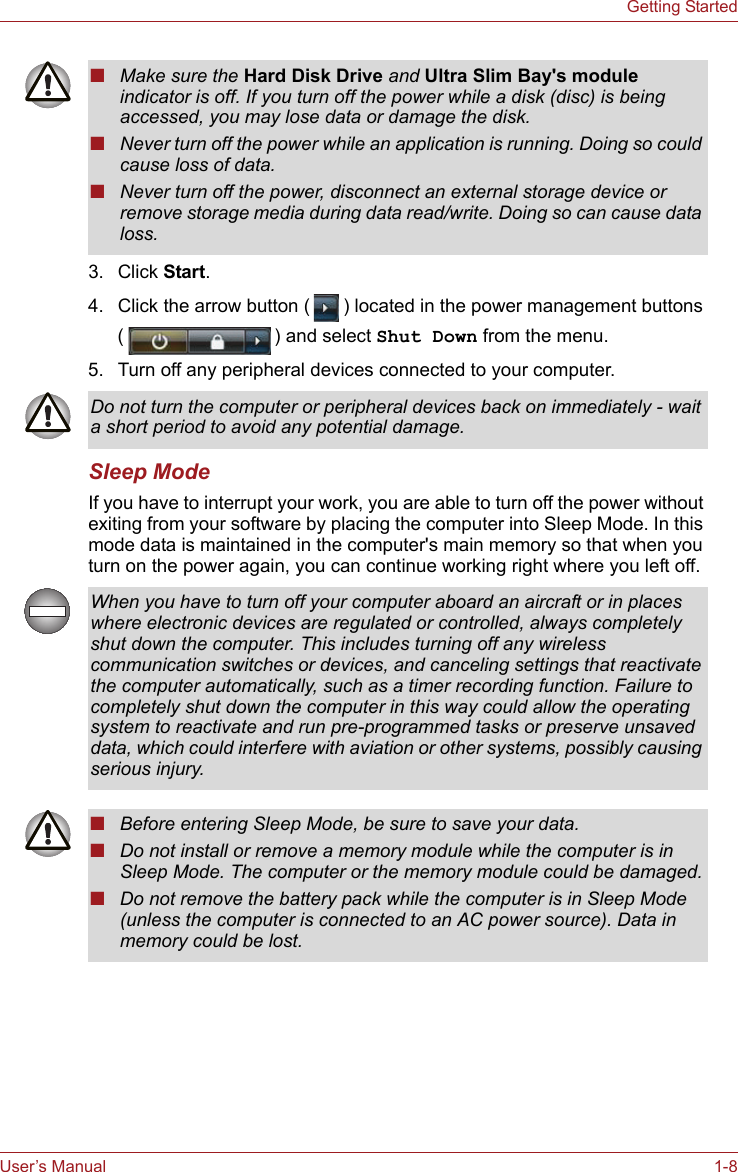 User’s Manual 1-8Getting Started3. Click Start. 4. Click the arrow button ( ) located in the power management buttons ( ) and select Shut Down from the menu.5. Turn off any peripheral devices connected to your computer.Sleep ModeIf you have to interrupt your work, you are able to turn off the power without exiting from your software by placing the computer into Sleep Mode. In this mode data is maintained in the computer&apos;s main memory so that when you turn on the power again, you can continue working right where you left off.■Make sure the Hard Disk Drive and Ultra Slim Bay&apos;s module indicator is off. If you turn off the power while a disk (disc) is being accessed, you may lose data or damage the disk.■Never turn off the power while an application is running. Doing so could cause loss of data.■Never turn off the power, disconnect an external storage device or remove storage media during data read/write. Doing so can cause data loss.Do not turn the computer or peripheral devices back on immediately - wait a short period to avoid any potential damage.When you have to turn off your computer aboard an aircraft or in places where electronic devices are regulated or controlled, always completely shut down the computer. This includes turning off any wireless communication switches or devices, and canceling settings that reactivate the computer automatically, such as a timer recording function. Failure to completely shut down the computer in this way could allow the operating system to reactivate and run pre-programmed tasks or preserve unsaved data, which could interfere with aviation or other systems, possibly causing serious injury.■Before entering Sleep Mode, be sure to save your data.■Do not install or remove a memory module while the computer is in Sleep Mode. The computer or the memory module could be damaged.■Do not remove the battery pack while the computer is in Sleep Mode (unless the computer is connected to an AC power source). Data in memory could be lost.