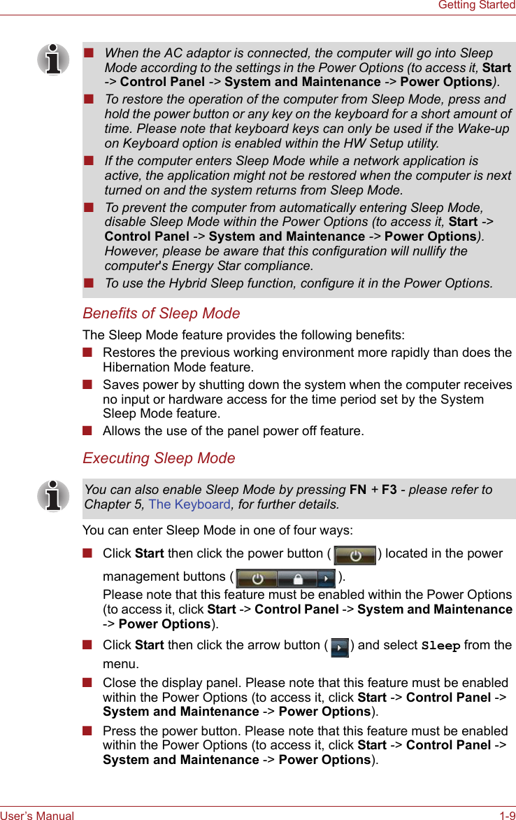 User’s Manual 1-9Getting StartedBenefits of Sleep ModeThe Sleep Mode feature provides the following benefits:■Restores the previous working environment more rapidly than does the Hibernation Mode feature.■Saves power by shutting down the system when the computer receives no input or hardware access for the time period set by the System Sleep Mode feature.■Allows the use of the panel power off feature.Executing Sleep ModeYou can enter Sleep Mode in one of four ways:■Click Start then click the power button ( ) located in the power management buttons ( ).Please note that this feature must be enabled within the Power Options (to access it, click Start -&gt; Control Panel -&gt; System and Maintenance -&gt; Power Options).■Click Start then click the arrow button ( ) and select Sleep from the menu.■Close the display panel. Please note that this feature must be enabled within the Power Options (to access it, click Start -&gt; Control Panel -&gt; System and Maintenance -&gt; Power Options).■Press the power button. Please note that this feature must be enabled within the Power Options (to access it, click Start -&gt; Control Panel -&gt; System and Maintenance -&gt; Power Options).■When the AC adaptor is connected, the computer will go into Sleep Mode according to the settings in the Power Options (to access it, Start -&gt; Control Panel -&gt; System and Maintenance -&gt; Power Options). ■To restore the operation of the computer from Sleep Mode, press and hold the power button or any key on the keyboard for a short amount of time. Please note that keyboard keys can only be used if the Wake-up on Keyboard option is enabled within the HW Setup utility.■If the computer enters Sleep Mode while a network application is active, the application might not be restored when the computer is next turned on and the system returns from Sleep Mode.■To prevent the computer from automatically entering Sleep Mode, disable Sleep Mode within the Power Options (to access it, Start -&gt; Control Panel -&gt; System and Maintenance -&gt; Power Options). However, please be aware that this configuration will nullify the computer&apos;s Energy Star compliance.■To use the Hybrid Sleep function, configure it in the Power Options.You can also enable Sleep Mode by pressing FN + F3 - please refer to Chapter 5, The Keyboard, for further details.