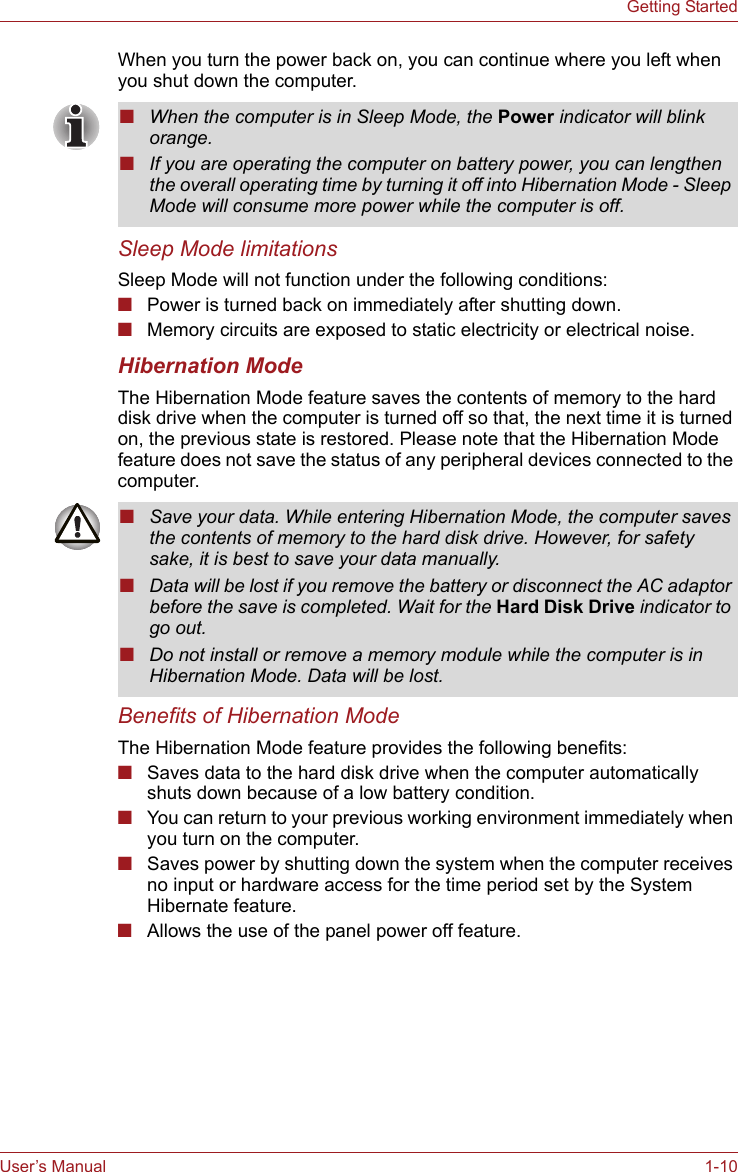 User’s Manual 1-10Getting StartedWhen you turn the power back on, you can continue where you left when you shut down the computer. Sleep Mode limitationsSleep Mode will not function under the following conditions:■Power is turned back on immediately after shutting down.■Memory circuits are exposed to static electricity or electrical noise.Hibernation ModeThe Hibernation Mode feature saves the contents of memory to the hard disk drive when the computer is turned off so that, the next time it is turned on, the previous state is restored. Please note that the Hibernation Mode feature does not save the status of any peripheral devices connected to the computer.Benefits of Hibernation ModeThe Hibernation Mode feature provides the following benefits:■Saves data to the hard disk drive when the computer automatically shuts down because of a low battery condition.■You can return to your previous working environment immediately when you turn on the computer.■Saves power by shutting down the system when the computer receives no input or hardware access for the time period set by the System Hibernate feature.■Allows the use of the panel power off feature.■When the computer is in Sleep Mode, the Power indicator will blink orange.■If you are operating the computer on battery power, you can lengthen the overall operating time by turning it off into Hibernation Mode - Sleep Mode will consume more power while the computer is off.■Save your data. While entering Hibernation Mode, the computer saves the contents of memory to the hard disk drive. However, for safety sake, it is best to save your data manually.■Data will be lost if you remove the battery or disconnect the AC adaptor before the save is completed. Wait for the Hard Disk Drive indicator to go out.■Do not install or remove a memory module while the computer is in Hibernation Mode. Data will be lost.