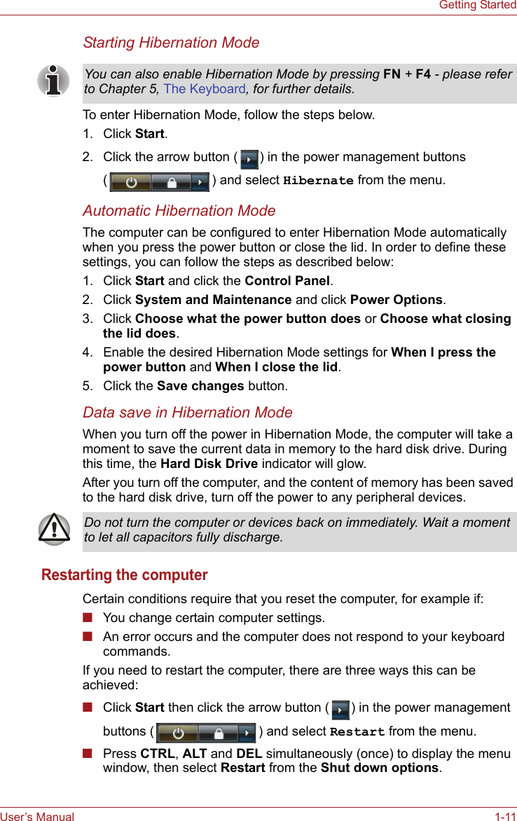 User’s Manual 1-11Getting StartedStarting Hibernation ModeTo enter Hibernation Mode, follow the steps below.1. Click Start.2. Click the arrow button ( ) in the power management buttons ( ) and select Hibernate from the menu.Automatic Hibernation ModeThe computer can be configured to enter Hibernation Mode automatically when you press the power button or close the lid. In order to define these settings, you can follow the steps as described below:1. Click Start and click the Control Panel.2. Click System and Maintenance and click Power Options.3. Click Choose what the power button does or Choose what closing the lid does.4. Enable the desired Hibernation Mode settings for When I press the power button and When I close the lid.5. Click the Save changes button.Data save in Hibernation ModeWhen you turn off the power in Hibernation Mode, the computer will take a moment to save the current data in memory to the hard disk drive. During this time, the Hard Disk Drive indicator will glow.After you turn off the computer, and the content of memory has been saved to the hard disk drive, turn off the power to any peripheral devices.Restarting the computerCertain conditions require that you reset the computer, for example if:■You change certain computer settings.■An error occurs and the computer does not respond to your keyboard commands.If you need to restart the computer, there are three ways this can be achieved:■Click Start then click the arrow button ( ) in the power management buttons ( ) and select Restart from the menu.■Press CTRL, ALT and DEL simultaneously (once) to display the menu window, then select Restart from the Shut down options.You can also enable Hibernation Mode by pressing FN + F4 - please refer to Chapter 5, The Keyboard, for further details.Do not turn the computer or devices back on immediately. Wait a moment to let all capacitors fully discharge.