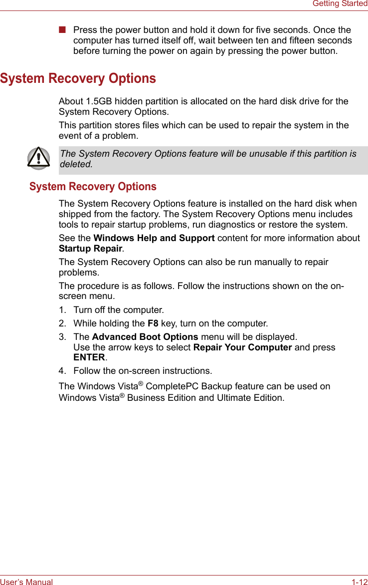 User’s Manual 1-12Getting Started■Press the power button and hold it down for five seconds. Once the computer has turned itself off, wait between ten and fifteen seconds before turning the power on again by pressing the power button.System Recovery OptionsAbout 1.5GB hidden partition is allocated on the hard disk drive for the System Recovery Options.This partition stores files which can be used to repair the system in the event of a problem.System Recovery OptionsThe System Recovery Options feature is installed on the hard disk when shipped from the factory. The System Recovery Options menu includes tools to repair startup problems, run diagnostics or restore the system.See the Windows Help and Support content for more information about Startup Repair.The System Recovery Options can also be run manually to repair problems.The procedure is as follows. Follow the instructions shown on the on-screen menu.1. Turn off the computer.2. While holding the F8 key, turn on the computer.3. The Advanced Boot Options menu will be displayed. Use the arrow keys to select Repair Your Computer and press ENTER.4. Follow the on-screen instructions.The Windows Vista® CompletePC Backup feature can be used on Windows Vista® Business Edition and Ultimate Edition.The System Recovery Options feature will be unusable if this partition is deleted.