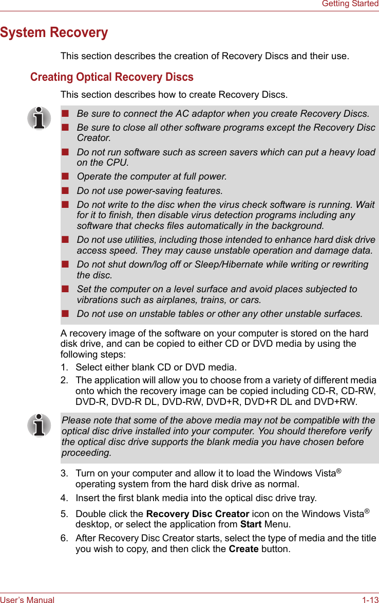 User’s Manual 1-13Getting StartedSystem RecoveryThis section describes the creation of Recovery Discs and their use.Creating Optical Recovery DiscsThis section describes how to create Recovery Discs.A recovery image of the software on your computer is stored on the hard disk drive, and can be copied to either CD or DVD media by using the following steps:1. Select either blank CD or DVD media.2. The application will allow you to choose from a variety of different media onto which the recovery image can be copied including CD-R, CD-RW, DVD-R, DVD-R DL, DVD-RW, DVD+R, DVD+R DL and DVD+RW.3. Turn on your computer and allow it to load the Windows Vista® operating system from the hard disk drive as normal.4. Insert the first blank media into the optical disc drive tray.5. Double click the Recovery Disc Creator icon on the Windows Vista® desktop, or select the application from Start Menu.6. After Recovery Disc Creator starts, select the type of media and the title you wish to copy, and then click the Create button.■Be sure to connect the AC adaptor when you create Recovery Discs.■Be sure to close all other software programs except the Recovery Disc Creator.■Do not run software such as screen savers which can put a heavy load on the CPU.■Operate the computer at full power.■Do not use power-saving features.■Do not write to the disc when the virus check software is running. Wait for it to finish, then disable virus detection programs including any software that checks files automatically in the background.■Do not use utilities, including those intended to enhance hard disk drive access speed. They may cause unstable operation and damage data.■Do not shut down/log off or Sleep/Hibernate while writing or rewriting the disc.■Set the computer on a level surface and avoid places subjected to vibrations such as airplanes, trains, or cars. ■Do not use on unstable tables or other any other unstable surfaces.Please note that some of the above media may not be compatible with the optical disc drive installed into your computer. You should therefore verify the optical disc drive supports the blank media you have chosen before proceeding.