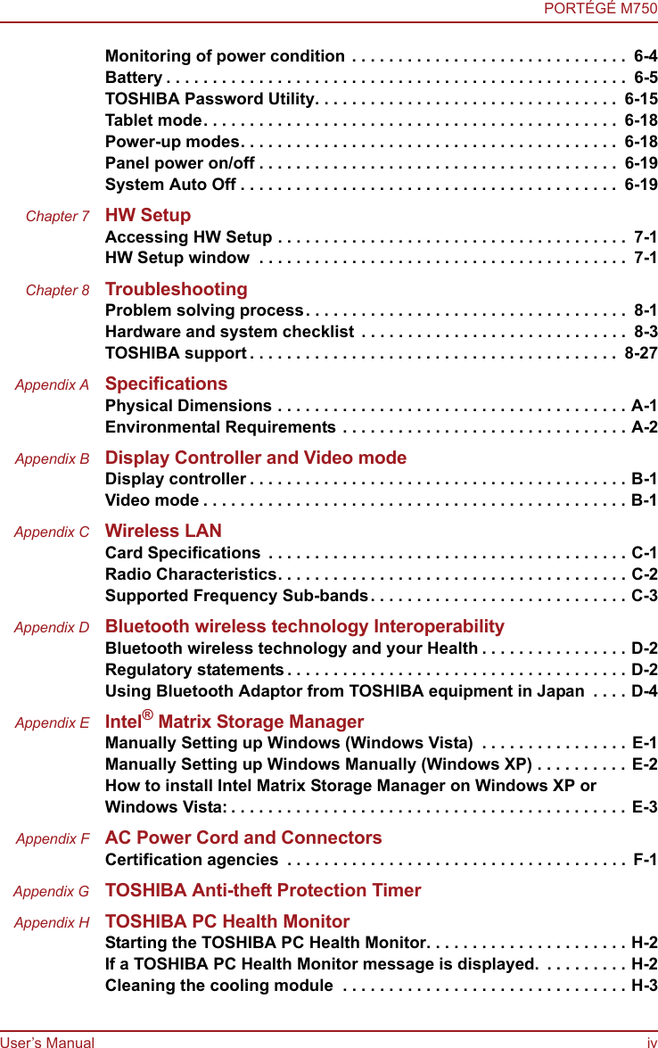 User’s Manual ivPORTÉGÉ M750Monitoring of power condition . . . . . . . . . . . . . . . . . . . . . . . . . . . . . .  6-4Battery . . . . . . . . . . . . . . . . . . . . . . . . . . . . . . . . . . . . . . . . . . . . . . . . . .  6-5TOSHIBA Password Utility. . . . . . . . . . . . . . . . . . . . . . . . . . . . . . . . .  6-15Tablet mode. . . . . . . . . . . . . . . . . . . . . . . . . . . . . . . . . . . . . . . . . . . . .  6-18Power-up modes. . . . . . . . . . . . . . . . . . . . . . . . . . . . . . . . . . . . . . . . .  6-18Panel power on/off . . . . . . . . . . . . . . . . . . . . . . . . . . . . . . . . . . . . . . .  6-19System Auto Off . . . . . . . . . . . . . . . . . . . . . . . . . . . . . . . . . . . . . . . . .  6-19Chapter 7 HW SetupAccessing HW Setup . . . . . . . . . . . . . . . . . . . . . . . . . . . . . . . . . . . . . .  7-1HW Setup window  . . . . . . . . . . . . . . . . . . . . . . . . . . . . . . . . . . . . . . . .  7-1Chapter 8 TroubleshootingProblem solving process. . . . . . . . . . . . . . . . . . . . . . . . . . . . . . . . . . .  8-1Hardware and system checklist . . . . . . . . . . . . . . . . . . . . . . . . . . . . .  8-3TOSHIBA support . . . . . . . . . . . . . . . . . . . . . . . . . . . . . . . . . . . . . . . .  8-27Appendix A SpecificationsPhysical Dimensions . . . . . . . . . . . . . . . . . . . . . . . . . . . . . . . . . . . . . . A-1Environmental Requirements . . . . . . . . . . . . . . . . . . . . . . . . . . . . . . . A-2Appendix B Display Controller and Video modeDisplay controller . . . . . . . . . . . . . . . . . . . . . . . . . . . . . . . . . . . . . . . . . B-1Video mode . . . . . . . . . . . . . . . . . . . . . . . . . . . . . . . . . . . . . . . . . . . . . . B-1Appendix C Wireless LANCard Specifications  . . . . . . . . . . . . . . . . . . . . . . . . . . . . . . . . . . . . . . . C-1Radio Characteristics. . . . . . . . . . . . . . . . . . . . . . . . . . . . . . . . . . . . . . C-2Supported Frequency Sub-bands. . . . . . . . . . . . . . . . . . . . . . . . . . . . C-3Appendix D Bluetooth wireless technology InteroperabilityBluetooth wireless technology and your Health . . . . . . . . . . . . . . . . D-2Regulatory statements . . . . . . . . . . . . . . . . . . . . . . . . . . . . . . . . . . . . . D-2Using Bluetooth Adaptor from TOSHIBA equipment in Japan  . . . . D-4Appendix E Intel® Matrix Storage ManagerManually Setting up Windows (Windows Vista)  . . . . . . . . . . . . . . . . E-1Manually Setting up Windows Manually (Windows XP) . . . . . . . . . . E-2How to install Intel Matrix Storage Manager on Windows XP or Windows Vista: . . . . . . . . . . . . . . . . . . . . . . . . . . . . . . . . . . . . . . . . . . . E-3Appendix F AC Power Cord and ConnectorsCertification agencies  . . . . . . . . . . . . . . . . . . . . . . . . . . . . . . . . . . . . . F-1Appendix G TOSHIBA Anti-theft Protection TimerAppendix H TOSHIBA PC Health MonitorStarting the TOSHIBA PC Health Monitor. . . . . . . . . . . . . . . . . . . . . . H-2If a TOSHIBA PC Health Monitor message is displayed.  . . . . . . . . . H-2Cleaning the cooling module  . . . . . . . . . . . . . . . . . . . . . . . . . . . . . . . H-3