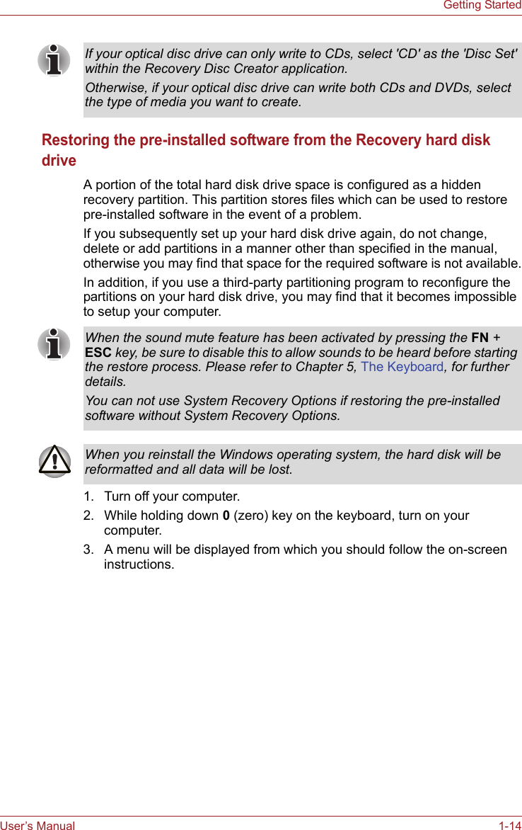 User’s Manual 1-14Getting StartedRestoring the pre-installed software from the Recovery hard disk driveA portion of the total hard disk drive space is configured as a hidden recovery partition. This partition stores files which can be used to restore pre-installed software in the event of a problem.If you subsequently set up your hard disk drive again, do not change, delete or add partitions in a manner other than specified in the manual, otherwise you may find that space for the required software is not available.In addition, if you use a third-party partitioning program to reconfigure the partitions on your hard disk drive, you may find that it becomes impossible to setup your computer.1. Turn off your computer.2. While holding down 0 (zero) key on the keyboard, turn on your computer.3. A menu will be displayed from which you should follow the on-screen instructions.If your optical disc drive can only write to CDs, select &apos;CD&apos; as the &apos;Disc Set&apos; within the Recovery Disc Creator application.Otherwise, if your optical disc drive can write both CDs and DVDs, select the type of media you want to create.When the sound mute feature has been activated by pressing the FN + ESC key, be sure to disable this to allow sounds to be heard before starting the restore process. Please refer to Chapter 5, The Keyboard, for further details.You can not use System Recovery Options if restoring the pre-installed software without System Recovery Options.When you reinstall the Windows operating system, the hard disk will be reformatted and all data will be lost.