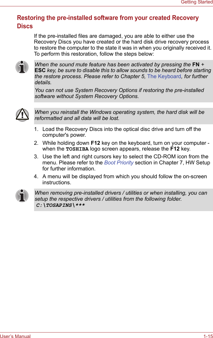 User’s Manual 1-15Getting StartedRestoring the pre-installed software from your created Recovery DiscsIf the pre-installed files are damaged, you are able to either use the Recovery Discs you have created or the hard disk drive recovery process to restore the computer to the state it was in when you originally received it. To perform this restoration, follow the steps below:1. Load the Recovery Discs into the optical disc drive and turn off the computer&apos;s power.2. While holding down F12 key on the keyboard, turn on your computer - when the TOSHIBA logo screen appears, release the F12 key.3. Use the left and right cursors key to select the CD-ROM icon from the menu. Please refer to the Boot Priority section in Chapter 7, HW Setup  for further information.4. A menu will be displayed from which you should follow the on-screen instructions.When the sound mute feature has been activated by pressing the FN + ESC key, be sure to disable this to allow sounds to be heard before starting the restore process. Please refer to Chapter 5, The Keyboard, for further details.You can not use System Recovery Options if restoring the pre-installed software without System Recovery Options.When you reinstall the Windows operating system, the hard disk will be reformatted and all data will be lost.When removing pre-installed drivers / utilities or when installing, you can setup the respective drivers / utilities from the following folder. C:\TOSAPINS\***