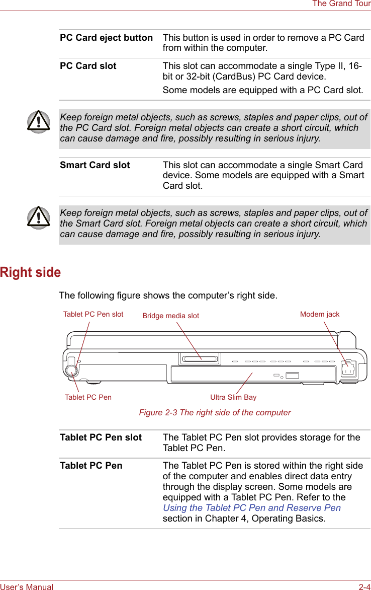 User’s Manual 2-4The Grand TourRight sideThe following figure shows the computer’s right side.Figure 2-3 The right side of the computerPC Card eject button This button is used in order to remove a PC Card from within the computer.PC Card slot This slot can accommodate a single Type II, 16-bit or 32-bit (CardBus) PC Card device.Some models are equipped with a PC Card slot.Keep foreign metal objects, such as screws, staples and paper clips, out of the PC Card slot. Foreign metal objects can create a short circuit, which can cause damage and fire, possibly resulting in serious injury.Smart Card slot This slot can accommodate a single Smart Card device. Some models are equipped with a Smart Card slot.Keep foreign metal objects, such as screws, staples and paper clips, out of the Smart Card slot. Foreign metal objects can create a short circuit, which can cause damage and fire, possibly resulting in serious injury.Ultra Slim BayTablet PC Pen slotTablet PC PenBridge media slot Modem jackTablet PC Pen slot The Tablet PC Pen slot provides storage for the Tablet PC Pen.Tablet PC Pen The Tablet PC Pen is stored within the right side of the computer and enables direct data entry through the display screen. Some models are equipped with a Tablet PC Pen. Refer to the Using the Tablet PC Pen and Reserve Pen section in Chapter 4, Operating Basics.