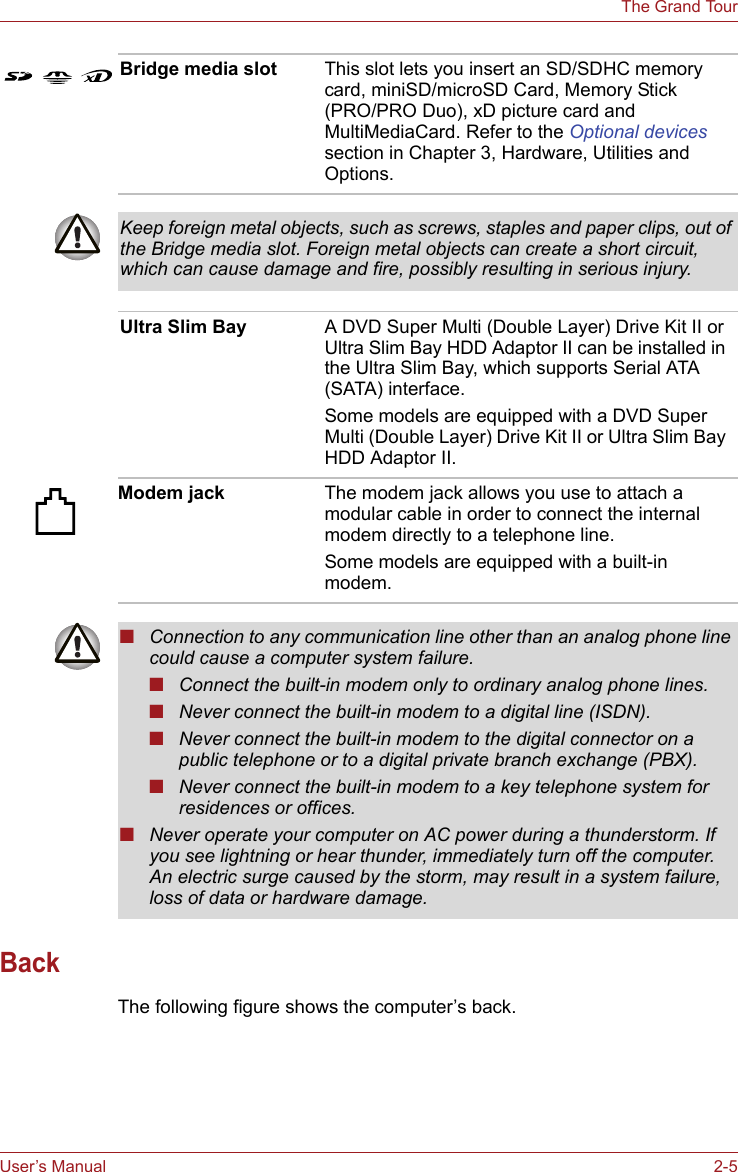 User’s Manual 2-5The Grand TourBackThe following figure shows the computer’s back.Bridge media slot This slot lets you insert an SD/SDHC memory card, miniSD/microSD Card, Memory Stick (PRO/PRO Duo), xD picture card and MultiMediaCard. Refer to the Optional devices section in Chapter 3, Hardware, Utilities and Options. Keep foreign metal objects, such as screws, staples and paper clips, out of the Bridge media slot. Foreign metal objects can create a short circuit, which can cause damage and fire, possibly resulting in serious injury.Ultra Slim Bay A DVD Super Multi (Double Layer) Drive Kit II or Ultra Slim Bay HDD Adaptor II can be installed in the Ultra Slim Bay, which supports Serial ATA (SATA) interface.Some models are equipped with a DVD Super Multi (Double Layer) Drive Kit II or Ultra Slim Bay HDD Adaptor II.Modem jack The modem jack allows you use to attach a modular cable in order to connect the internal modem directly to a telephone line.Some models are equipped with a built-in modem.■Connection to any communication line other than an analog phone line could cause a computer system failure.■Connect the built-in modem only to ordinary analog phone lines.■Never connect the built-in modem to a digital line (ISDN).■Never connect the built-in modem to the digital connector on a public telephone or to a digital private branch exchange (PBX).■Never connect the built-in modem to a key telephone system for residences or offices. ■Never operate your computer on AC power during a thunderstorm. If you see lightning or hear thunder, immediately turn off the computer. An electric surge caused by the storm, may result in a system failure, loss of data or hardware damage.