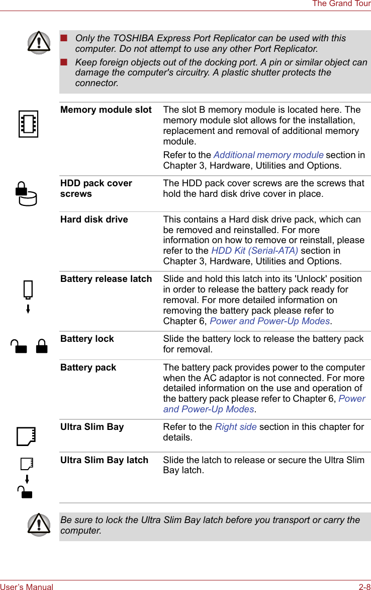User’s Manual 2-8The Grand Tour■Only the TOSHIBA Express Port Replicator can be used with this computer. Do not attempt to use any other Port Replicator.■Keep foreign objects out of the docking port. A pin or similar object can damage the computer&apos;s circuitry. A plastic shutter protects the connector.Memory module slot The slot B memory module is located here. The memory module slot allows for the installation, replacement and removal of additional memory module.Refer to the Additional memory module section in Chapter 3, Hardware, Utilities and Options.HDD pack cover screws The HDD pack cover screws are the screws that hold the hard disk drive cover in place.Hard disk drive This contains a Hard disk drive pack, which can be removed and reinstalled. For more information on how to remove or reinstall, please refer to the HDD Kit (Serial-ATA) section in Chapter 3, Hardware, Utilities and Options. Battery release latch Slide and hold this latch into its &apos;Unlock&apos; position in order to release the battery pack ready for removal. For more detailed information on removing the battery pack please refer to Chapter 6, Power and Power-Up Modes.Battery lock  Slide the battery lock to release the battery pack for removal.Battery pack The battery pack provides power to the computer when the AC adaptor is not connected. For more detailed information on the use and operation of the battery pack please refer to Chapter 6, Power and Power-Up Modes.Ultra Slim Bay Refer to the Right side section in this chapter for details.Ultra Slim Bay latch Slide the latch to release or secure the Ultra Slim Bay latch.Be sure to lock the Ultra Slim Bay latch before you transport or carry the computer.