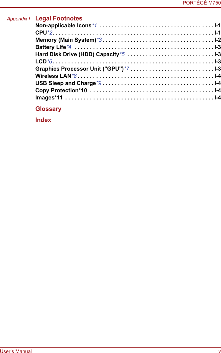 User’s Manual vPORTÉGÉ M750Appendix I Legal FootnotesNon-applicable Icons*1  . . . . . . . . . . . . . . . . . . . . . . . . . . . . . . . . . . . . . I-1CPU*2. . . . . . . . . . . . . . . . . . . . . . . . . . . . . . . . . . . . . . . . . . . . . . . . . . . . I-1Memory (Main System)*3 . . . . . . . . . . . . . . . . . . . . . . . . . . . . . . . . . . . . I-2Battery Life*4  . . . . . . . . . . . . . . . . . . . . . . . . . . . . . . . . . . . . . . . . . . . . . I-3Hard Disk Drive (HDD) Capacity*5  . . . . . . . . . . . . . . . . . . . . . . . . . . . . I-3LCD*6. . . . . . . . . . . . . . . . . . . . . . . . . . . . . . . . . . . . . . . . . . . . . . . . . . . . I-3Graphics Processor Unit (&quot;GPU&quot;)*7 . . . . . . . . . . . . . . . . . . . . . . . . . . . I-3Wireless LAN*8 . . . . . . . . . . . . . . . . . . . . . . . . . . . . . . . . . . . . . . . . . . . . I-4USB Sleep and Charge*9 . . . . . . . . . . . . . . . . . . . . . . . . . . . . . . . . . . . . I-4Copy Protection*10  . . . . . . . . . . . . . . . . . . . . . . . . . . . . . . . . . . . . . . . . I-4Images*11  . . . . . . . . . . . . . . . . . . . . . . . . . . . . . . . . . . . . . . . . . . . . . . . . I-4GlossaryIndex
