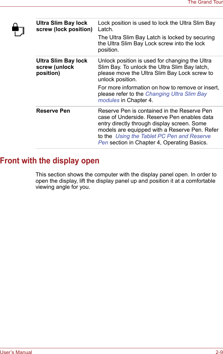 User’s Manual 2-9The Grand TourFront with the display openThis section shows the computer with the display panel open. In order to open the display, lift the display panel up and position it at a comfortable viewing angle for you.Ultra Slim Bay lock screw (lock position)Lock position is used to lock the Ultra Slim Bay Latch.The Ultra Slim Bay Latch is locked by securing the Ultra Slim Bay Lock screw into the lock position.Ultra Slim Bay lock screw (unlock position)Unlock position is used for changing the Ultra Slim Bay. To unlock the Ultra Slim Bay latch, please move the Ultra Slim Bay Lock screw to unlock position.For more information on how to remove or insert, please refer to the Changing Ultra Slim Bay modules in Chapter 4.Reserve Pen Reserve Pen is contained in the Reserve Pen case of Underside. Reserve Pen enables data entry directly through display screen. Some models are equipped with a Reserve Pen. Refer to the  Using the Tablet PC Pen and Reserve Pen section in Chapter 4, Operating Basics.