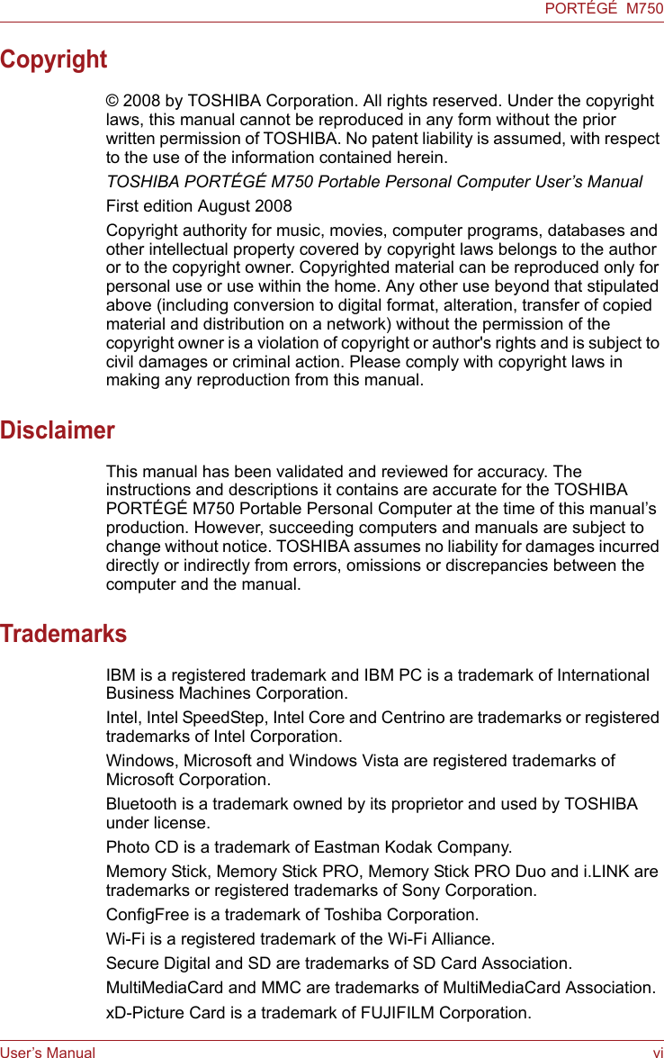 User’s Manual viPORTÉGÉ  M750Copyright© 2008 by TOSHIBA Corporation. All rights reserved. Under the copyright laws, this manual cannot be reproduced in any form without the prior written permission of TOSHIBA. No patent liability is assumed, with respect to the use of the information contained herein.TOSHIBA PORTÉGÉ M750 Portable Personal Computer User’s ManualFirst edition August 2008Copyright authority for music, movies, computer programs, databases and other intellectual property covered by copyright laws belongs to the author or to the copyright owner. Copyrighted material can be reproduced only for personal use or use within the home. Any other use beyond that stipulated above (including conversion to digital format, alteration, transfer of copied material and distribution on a network) without the permission of the copyright owner is a violation of copyright or author&apos;s rights and is subject to civil damages or criminal action. Please comply with copyright laws in making any reproduction from this manual.DisclaimerThis manual has been validated and reviewed for accuracy. The instructions and descriptions it contains are accurate for the TOSHIBA PORTÉGÉ M750 Portable Personal Computer at the time of this manual’s production. However, succeeding computers and manuals are subject to change without notice. TOSHIBA assumes no liability for damages incurred directly or indirectly from errors, omissions or discrepancies between the computer and the manual.TrademarksIBM is a registered trademark and IBM PC is a trademark of International Business Machines Corporation.Intel, Intel SpeedStep, Intel Core and Centrino are trademarks or registered trademarks of Intel Corporation.Windows, Microsoft and Windows Vista are registered trademarks of Microsoft Corporation.Bluetooth is a trademark owned by its proprietor and used by TOSHIBA under license.Photo CD is a trademark of Eastman Kodak Company.Memory Stick, Memory Stick PRO, Memory Stick PRO Duo and i.LINK are trademarks or registered trademarks of Sony Corporation.ConfigFree is a trademark of Toshiba Corporation.Wi-Fi is a registered trademark of the Wi-Fi Alliance.Secure Digital and SD are trademarks of SD Card Association.MultiMediaCard and MMC are trademarks of MultiMediaCard Association.xD-Picture Card is a trademark of FUJIFILM Corporation.