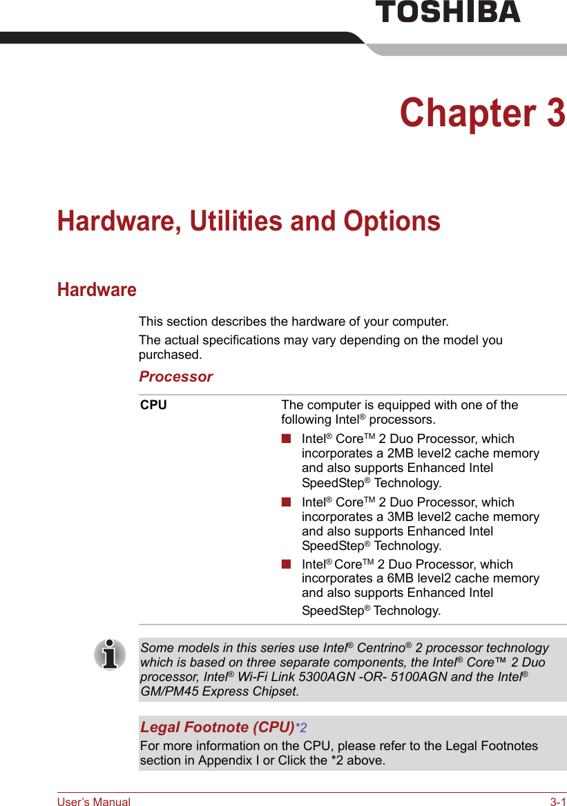 User’s Manual 3-1Chapter 3Hardware, Utilities and OptionsHardwareThis section describes the hardware of your computer.The actual specifications may vary depending on the model you purchased.ProcessorCPU The computer is equipped with one of the following Intel® processors.■Intel® CoreTM 2 Duo Processor, which incorporates a 2MB level2 cache memory and also supports Enhanced Intel SpeedStep® Technology.■Intel® CoreTM 2 Duo Processor, which incorporates a 3MB level2 cache memory and also supports Enhanced Intel SpeedStep® Technology.■Intel® CoreTM 2 Duo Processor, which incorporates a 6MB level2 cache memory and also supports Enhanced Intel SpeedStep® Technology.Some models in this series use Intel® Centrino® 2 processor technology which is based on three separate components, the Intel® Core™ 2 Duo processor, Intel® Wi-Fi Link 5300AGN -OR- 5100AGN and the Intel® GM/PM45 Express Chipset.Legal Footnote (CPU)*2For more information on the CPU, please refer to the Legal Footnotes section in Appendix I or Click the *2 above.