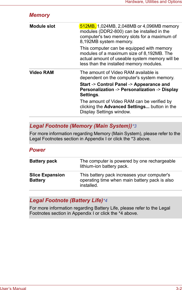 User’s Manual 3-2Hardware, Utilities and OptionsMemoryPower Module slot 512MB, 1,024MB, 2,048MB or 4,096MB memory modules (DDR2-800) can be installed in the computer&apos;s two memory slots for a maximum of 8,192MB system memory.This computer can be equipped with memory modules of a maximum size of 8,192MB. The actual amount of useable system memory will be less than the installed memory modules.Video RAM The amount of Video RAM available is dependent on the computer&apos;s system memory.Start -&gt; Control Panel -&gt; Appearance and Personalization -&gt; Personalization -&gt; Display Settings.The amount of Video RAM can be verified by clicking the Advanced Settings... button in the Display Settings window.Legal Footnote (Memory (Main System))*3For more information regarding Memory (Main System), please refer to the Legal Footnotes section in Appendix I or click the *3 above.Battery pack The computer is powered by one rechargeable lithium-ion battery pack. Slice Expansion BatteryThis battery pack increases your computer&apos;s operating time when main battery pack is also installed.Legal Footnote (Battery Life)*4For more information regarding Battery Life, please refer to the Legal Footnotes section in Appendix I or click the *4 above.