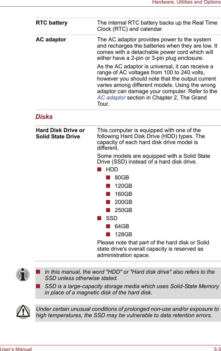 User’s Manual 3-3Hardware, Utilities and OptionsDisksRTC battery The internal RTC battery backs up the Real Time Clock (RTC) and calendar.AC adaptor The AC adaptor provides power to the system and recharges the batteries when they are low. It comes with a detachable power cord which will either have a 2-pin or 3-pin plug enclosure.As the AC adaptor is universal, it can receive a range of AC voltages from 100 to 240 volts, however you should note that the output current varies among different models. Using the wrong adaptor can damage your computer. Refer to the AC adaptor section in Chapter 2, The Grand Tour.Hard Disk Drive or Solid State DriveThis computer is equipped with one of the following Hard Disk Drive (HDD) types. The capacity of each hard disk drive model is different.Some models are equipped with a Solid State Drive (SSD) instead of a hard disk drive.■HDD■80GB ■120GB■160GB■200GB ■250GB■SSD■64GB■128GBPlease note that part of the hard disk or Solid state drive&apos;s overall capacity is reserved as administration space.■In this manual, the word &quot;HDD&quot; or &quot;Hard disk drive&quot; also refers to the SSD unless otherwise stated.■SSD is a large-capacity storage media which uses Solid-State Memory in place of a magnetic disk of the hard disk.Under certain unusual conditions of prolonged non-use and/or exposure to high temperatures, the SSD may be vulnerable to data retention errors.