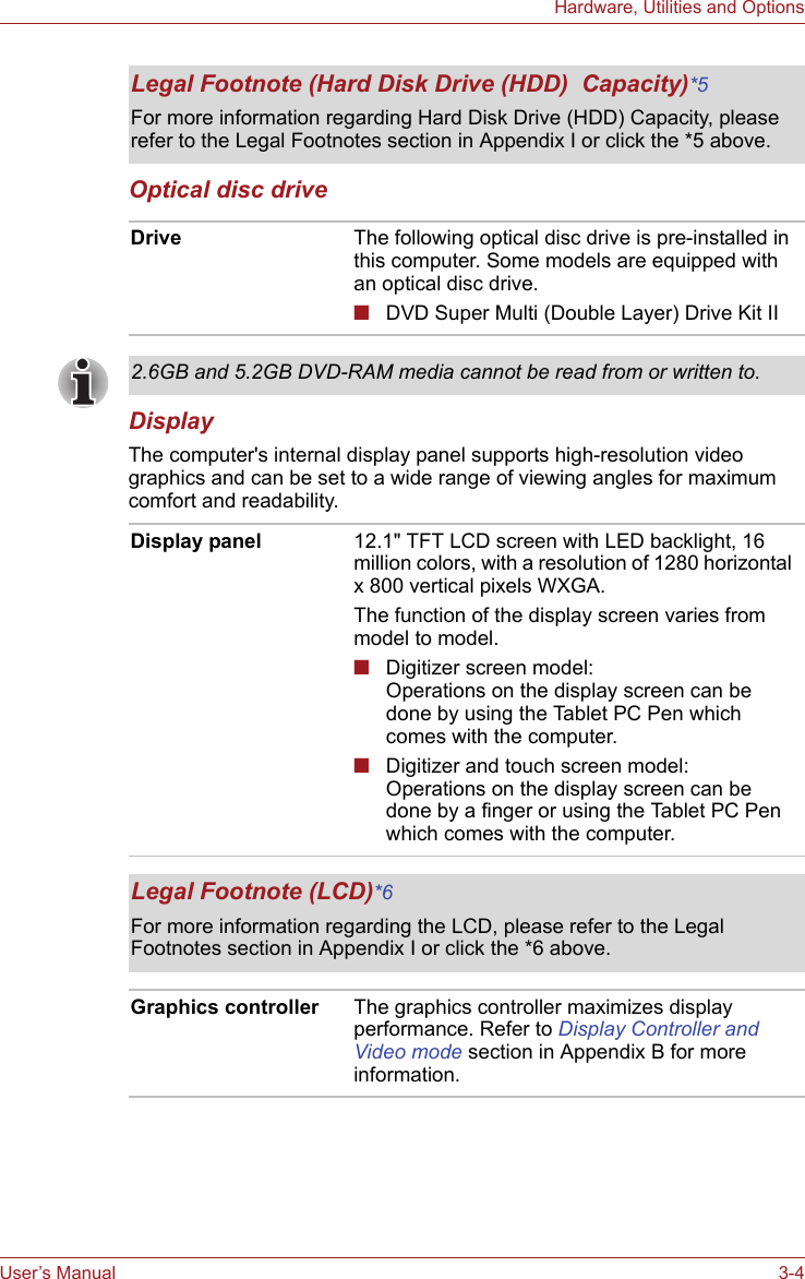 User’s Manual 3-4Hardware, Utilities and OptionsOptical disc driveDisplayThe computer&apos;s internal display panel supports high-resolution video graphics and can be set to a wide range of viewing angles for maximum comfort and readability.Legal Footnote (Hard Disk Drive (HDD)  Capacity)*5For more information regarding Hard Disk Drive (HDD) Capacity, please refer to the Legal Footnotes section in Appendix I or click the *5 above.Drive The following optical disc drive is pre-installed in this computer. Some models are equipped with an optical disc drive.■DVD Super Multi (Double Layer) Drive Kit II2.6GB and 5.2GB DVD-RAM media cannot be read from or written to.Display panel 12.1&quot; TFT LCD screen with LED backlight, 16 million colors, with a resolution of 1280 horizontal x 800 vertical pixels WXGA.The function of the display screen varies from model to model.■Digitizer screen model:Operations on the display screen can be done by using the Tablet PC Pen which comes with the computer.■Digitizer and touch screen model:Operations on the display screen can be done by a finger or using the Tablet PC Pen which comes with the computer.Legal Footnote (LCD)*6For more information regarding the LCD, please refer to the Legal Footnotes section in Appendix I or click the *6 above.Graphics controller The graphics controller maximizes display performance. Refer to Display Controller and Video mode section in Appendix B for more information.