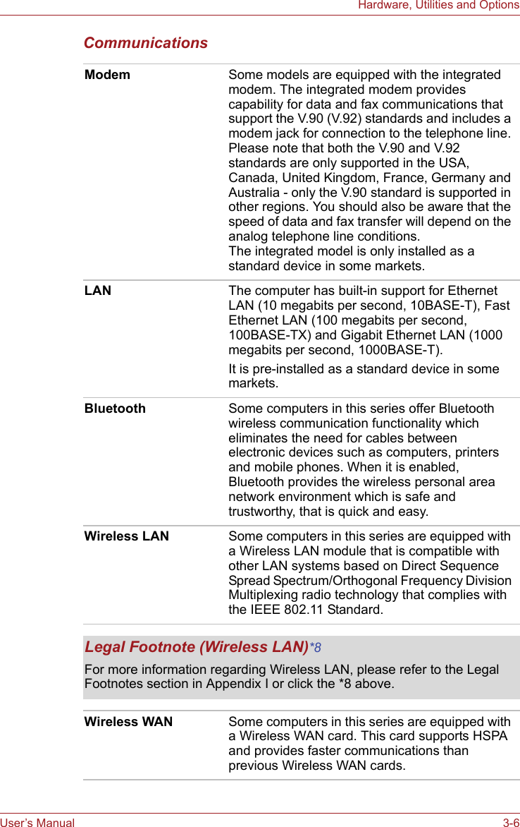 User’s Manual 3-6Hardware, Utilities and OptionsCommunications Modem Some models are equipped with the integrated modem. The integrated modem provides capability for data and fax communications that support the V.90 (V.92) standards and includes a modem jack for connection to the telephone line. Please note that both the V.90 and V.92 standards are only supported in the USA, Canada, United Kingdom, France, Germany and Australia - only the V.90 standard is supported in other regions. You should also be aware that the speed of data and fax transfer will depend on the analog telephone line conditions.The integrated model is only installed as a standard device in some markets. LAN The computer has built-in support for Ethernet LAN (10 megabits per second, 10BASE-T), Fast Ethernet LAN (100 megabits per second, 100BASE-TX) and Gigabit Ethernet LAN (1000 megabits per second, 1000BASE-T).It is pre-installed as a standard device in some markets.Bluetooth Some computers in this series offer Bluetooth wireless communication functionality which eliminates the need for cables between electronic devices such as computers, printers and mobile phones. When it is enabled, Bluetooth provides the wireless personal area network environment which is safe and trustworthy, that is quick and easy.Wireless LAN Some computers in this series are equipped with a Wireless LAN module that is compatible with other LAN systems based on Direct Sequence Spread Spectrum/Orthogonal Frequency Division Multiplexing radio technology that complies with the IEEE 802.11 Standard.Legal Footnote (Wireless LAN)*8For more information regarding Wireless LAN, please refer to the Legal Footnotes section in Appendix I or click the *8 above.Wireless WAN Some computers in this series are equipped with a Wireless WAN card. This card supports HSPA and provides faster communications than previous Wireless WAN cards.