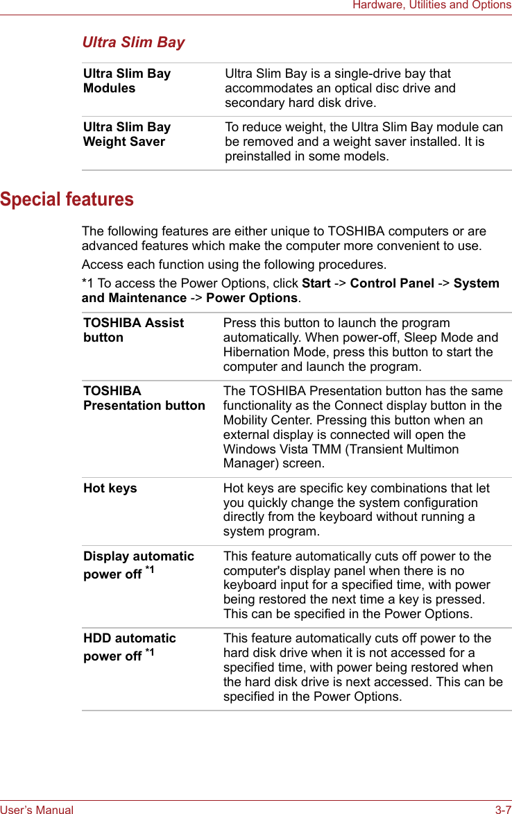 User’s Manual 3-7Hardware, Utilities and OptionsUltra Slim BaySpecial featuresThe following features are either unique to TOSHIBA computers or are advanced features which make the computer more convenient to use.Access each function using the following procedures.*1 To access the Power Options, click Start -&gt; Control Panel -&gt; System and Maintenance -&gt; Power Options.Ultra Slim Bay Modules Ultra Slim Bay is a single-drive bay that accommodates an optical disc drive and secondary hard disk drive.Ultra Slim Bay Weight SaverTo reduce weight, the Ultra Slim Bay module can be removed and a weight saver installed. It is preinstalled in some models.TOSHIBA Assist buttonPress this button to launch the program automatically. When power-off, Sleep Mode and Hibernation Mode, press this button to start the computer and launch the program.TOSHIBA Presentation buttonThe TOSHIBA Presentation button has the same functionality as the Connect display button in the Mobility Center. Pressing this button when an external display is connected will open the Windows Vista TMM (Transient Multimon Manager) screen.Hot keys Hot keys are specific key combinations that let you quickly change the system configuration directly from the keyboard without running a system program.Display automatic power off *1This feature automatically cuts off power to the computer&apos;s display panel when there is no keyboard input for a specified time, with power being restored the next time a key is pressed. This can be specified in the Power Options.HDD automatic power off *1This feature automatically cuts off power to the hard disk drive when it is not accessed for a specified time, with power being restored when the hard disk drive is next accessed. This can be specified in the Power Options.