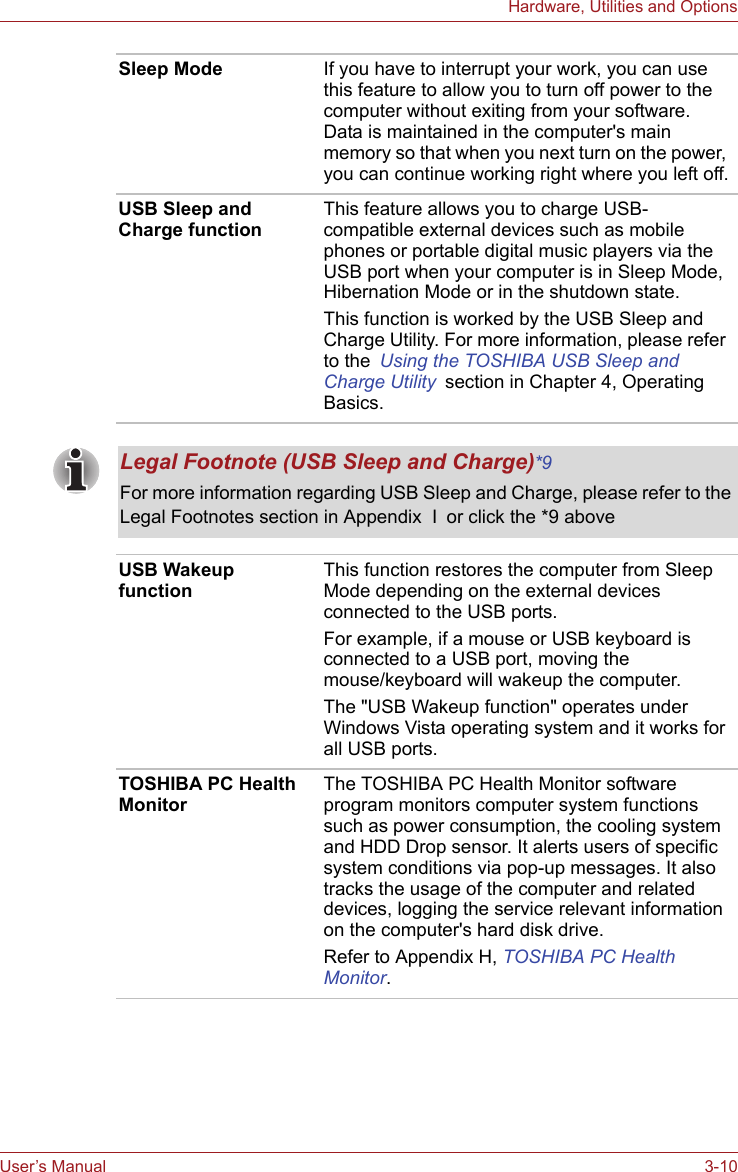 User’s Manual 3-10Hardware, Utilities and OptionsSleep Mode If you have to interrupt your work, you can use this feature to allow you to turn off power to the computer without exiting from your software. Data is maintained in the computer&apos;s main memory so that when you next turn on the power, you can continue working right where you left off.USB Sleep and Charge functionThis feature allows you to charge USB-compatible external devices such as mobile phones or portable digital music players via the USB port when your computer is in Sleep Mode, Hibernation Mode or in the shutdown state.This function is worked by the USB Sleep and Charge Utility. For more information, please refer to the Using the TOSHIBA USB Sleep and Charge Utility section in Chapter 4, Operating Basics.Legal Footnote (USB Sleep and Charge)*9 For more information regarding USB Sleep and Charge, please refer to the Legal Footnotes section in Appendix  I or click the *9 aboveUSB Wakeup function This function restores the computer from Sleep Mode depending on the external devices connected to the USB ports.For example, if a mouse or USB keyboard is connected to a USB port, moving the mouse/keyboard will wakeup the computer. The &quot;USB Wakeup function&quot; operates under Windows Vista operating system and it works for all USB ports.TOSHIBA PC Health MonitorThe TOSHIBA PC Health Monitor software program monitors computer system functions such as power consumption, the cooling system and HDD Drop sensor. It alerts users of specific system conditions via pop-up messages. It also tracks the usage of the computer and related devices, logging the service relevant information on the computer&apos;s hard disk drive.Refer to Appendix H, TOSHIBA PC Health Monitor.