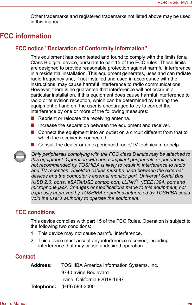 User’s Manual viiPORTÉGÉ  M750Other trademarks and registered trademarks not listed above may be used in this manual.FCC informationFCC notice &quot;Declaration of Conformity Information&quot;This equipment has been tested and found to comply with the limits for a Class B digital device, pursuant to part 15 of the FCC rules. These limits are designed to provide reasonable protection against harmful interference in a residential installation. This equipment generates, uses and can radiate radio frequency and, if not installed and used in accordance with the instructions, may cause harmful interference to radio communications. However, there is no guarantee that interference will not occur in a particular installation. If this equipment does cause harmful interference to radio or television reception, which can be determined by turning the equipment off and on, the user is encouraged to try to correct the interference by one or more of the following measures:■Reorient or relocate the receiving antenna.■Increase the separation between the equipment and receiver.■Connect the equipment into an outlet on a circuit different from that to which the receiver is connected.■Consult the dealer or an experienced radio/TV technician for help.FCC conditionsThis device complies with part 15 of the FCC Rules. Operation is subject to the following two conditions:1. This device may not cause harmful interference.2. This device must accept any interference received, including interference that may cause undesired operation.ContactAddress: TOSHIBA America Information Systems, Inc.9740 Irvine BoulevardIrvine, California 92618-1697Telephone: (949) 583-3000Only peripherals complying with the FCC class B limits may be attached to this equipment. Operation with non-compliant peripherals or peripherals not recommended by TOSHIBA is likely to result in interference to radio and TV reception. Shielded cables must be used between the external devices and the computer’s external monitor port, Universal Serial Bus (USB 2.0) ports, eSATA/USB combo port, i.LINK®  (IEEE1394) port and microphone jack. Changes or modifications made to this equipment, not expressly approved by TOSHIBA or parties authorized by TOSHIBA could void the user’s authority to operate the equipment.