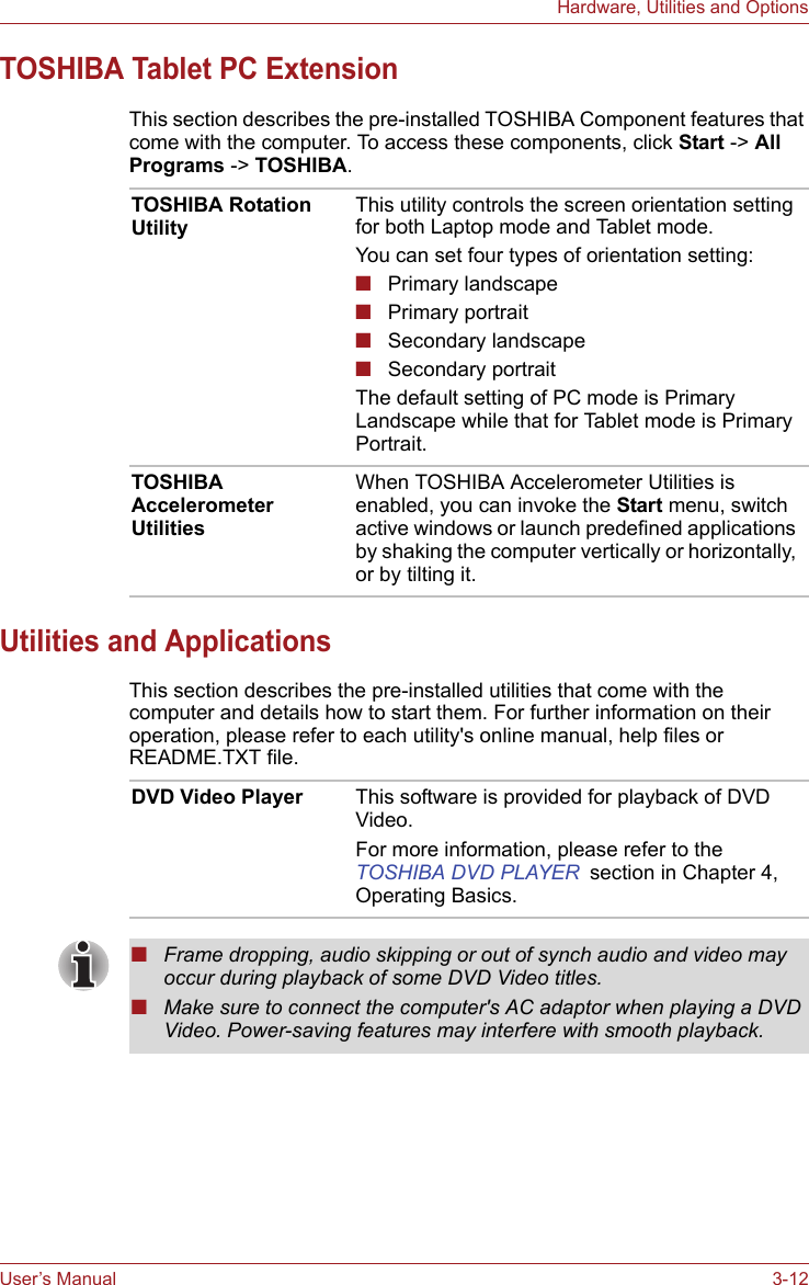 User’s Manual 3-12Hardware, Utilities and OptionsTOSHIBA Tablet PC ExtensionThis section describes the pre-installed TOSHIBA Component features that come with the computer. To access these components, click Start -&gt; All Programs -&gt; TOSHIBA.Utilities and ApplicationsThis section describes the pre-installed utilities that come with the computer and details how to start them. For further information on their operation, please refer to each utility&apos;s online manual, help files or README.TXT file.TOSHIBA Rotation Utility This utility controls the screen orientation setting for both Laptop mode and Tablet mode.You can set four types of orientation setting:■Primary landscape■Primary portrait■Secondary landscape■Secondary portraitThe default setting of PC mode is Primary Landscape while that for Tablet mode is Primary Portrait.TOSHIBA Accelerometer UtilitiesWhen TOSHIBA Accelerometer Utilities is enabled, you can invoke the Start menu, switch active windows or launch predefined applications by shaking the computer vertically or horizontally, or by tilting it.DVD Video Player This software is provided for playback of DVD Video.For more information, please refer to the TOSHIBA DVD PLAYER section in Chapter 4, Operating Basics.■Frame dropping, audio skipping or out of synch audio and video may occur during playback of some DVD Video titles. ■Make sure to connect the computer&apos;s AC adaptor when playing a DVD Video. Power-saving features may interfere with smooth playback.