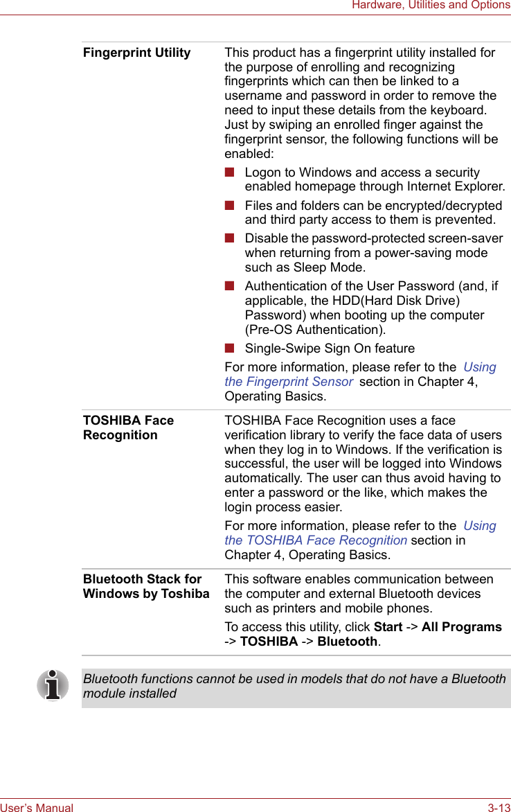 User’s Manual 3-13Hardware, Utilities and OptionsFingerprint Utility This product has a fingerprint utility installed for the purpose of enrolling and recognizing fingerprints which can then be linked to a username and password in order to remove the need to input these details from the keyboard. Just by swiping an enrolled finger against the fingerprint sensor, the following functions will be enabled:■Logon to Windows and access a security enabled homepage through Internet Explorer.■Files and folders can be encrypted/decrypted and third party access to them is prevented.■Disable the password-protected screen-saver when returning from a power-saving mode such as Sleep Mode.■Authentication of the User Password (and, if applicable, the HDD(Hard Disk Drive) Password) when booting up the computer (Pre-OS Authentication).■Single-Swipe Sign On featureFor more information, please refer to the Using the Fingerprint Sensor section in Chapter 4, Operating Basics.TOSHIBA Face RecognitionTOSHIBA Face Recognition uses a face verification library to verify the face data of users when they log in to Windows. If the verification is successful, the user will be logged into Windows automatically. The user can thus avoid having to enter a password or the like, which makes the login process easier.For more information, please refer to the Using the TOSHIBA Face Recognition section in Chapter 4, Operating Basics.Bluetooth Stack for Windows by Toshiba  This software enables communication between the computer and external Bluetooth devices such as printers and mobile phones.To access this utility, click Start -&gt; All Programs -&gt; TOSHIBA -&gt; Bluetooth.Bluetooth functions cannot be used in models that do not have a Bluetooth module installed