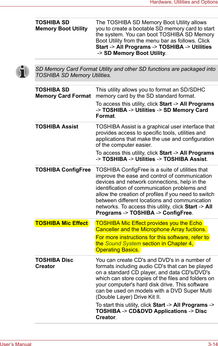 User’s Manual 3-14Hardware, Utilities and OptionsTOSHIBA SD Memory Boot UtilityThe TOSHIBA SD Memory Boot Utility allows you to create a bootable SD memory card to start the system. You can boot TOSHIBA SD Memory Boot Utility from the menu bar as follows. Click Start -&gt; All Programs -&gt; TOSHIBA -&gt; Utilities -&gt; SD Memory Boot Utility.SD Memory Card Format Utility and other SD functions are packaged into TOSHIBA SD Memory Utilities.TOSHIBA SD Memory Card FormatThis utility allows you to format an SD/SDHC memory card by the SD standard format.To access this utility, click Start -&gt; All Programs -&gt; TOSHIBA -&gt; Utilities -&gt; SD Memory Card Format.TOSHIBA Assist TOSHIBA Assist is a graphical user interface that provides access to specific tools, utilities and applications that make the use and configuration of the computer easier.To access this utility, click Start -&gt; All Programs -&gt; TOSHIBA -&gt; Utilities -&gt; TOSHIBA Assist.TOSHIBA ConfigFree TOSHIBA ConfigFree is a suite of utilities that improve the ease and control of communication devices and network connections, help in the identification of communication problems and allow the creation of profiles if you need to switch between different locations and communication networks. To access this utility, click Start -&gt; All Programs -&gt; TOSHIBA -&gt; ConfigFree.TOSHIBA Mic Effect TOSHIBA Mic Effect provides you the Echo Canceller and the Microphone Array fuctions.For more instructions for this software, refer to the Sound System section in Chapter 4, Operating Basics.TOSHIBA Disc CreatorYou can create CD&apos;s and DVD&apos;s in a number of formats including audio CD&apos;s that can be played on a standard CD player, and data CD&apos;s/DVD&apos;s which can store copies of the files and folders on your computer&apos;s hard disk drive. This software can be used on models with a DVD Super Multi (Double Layer) Drive Kit II.To start this utility, click Start -&gt; All Programs -&gt; TOSHIBA -&gt; CD&amp;DVD Applications -&gt; Disc Creator.