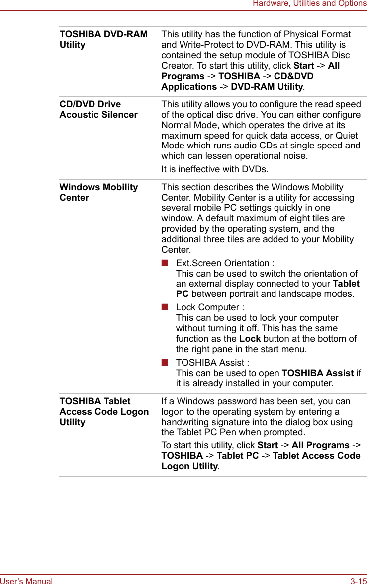 User’s Manual 3-15Hardware, Utilities and OptionsTOSHIBA DVD-RAM UtilityThis utility has the function of Physical Format and Write-Protect to DVD-RAM. This utility is contained the setup module of TOSHIBA Disc Creator. To start this utility, click Start -&gt; All Programs -&gt; TOSHIBA -&gt; CD&amp;DVD Applications -&gt; DVD-RAM Utility.CD/DVD Drive Acoustic SilencerThis utility allows you to configure the read speed of the optical disc drive. You can either configure Normal Mode, which operates the drive at its maximum speed for quick data access, or Quiet Mode which runs audio CDs at single speed and which can lessen operational noise.It is ineffective with DVDs.Windows Mobility CenterThis section describes the Windows Mobility Center. Mobility Center is a utility for accessing several mobile PC settings quickly in one window. A default maximum of eight tiles are provided by the operating system, and the additional three tiles are added to your Mobility Center.■Ext.Screen Orientation :This can be used to switch the orientation of an external display connected to your Tablet PC between portrait and landscape modes.■Lock Computer :This can be used to lock your computer without turning it off. This has the same function as the Lock button at the bottom of the right pane in the start menu.■TOSHIBA Assist :This can be used to open TOSHIBA Assist if it is already installed in your computer.TOSHIBA Tablet Access Code Logon UtilityIf a Windows password has been set, you can logon to the operating system by entering a handwriting signature into the dialog box using the Tablet PC Pen when prompted.To start this utility, click Start -&gt; All Programs -&gt; TOSHIBA -&gt; Tablet PC -&gt; Tablet Access Code Logon Utility.