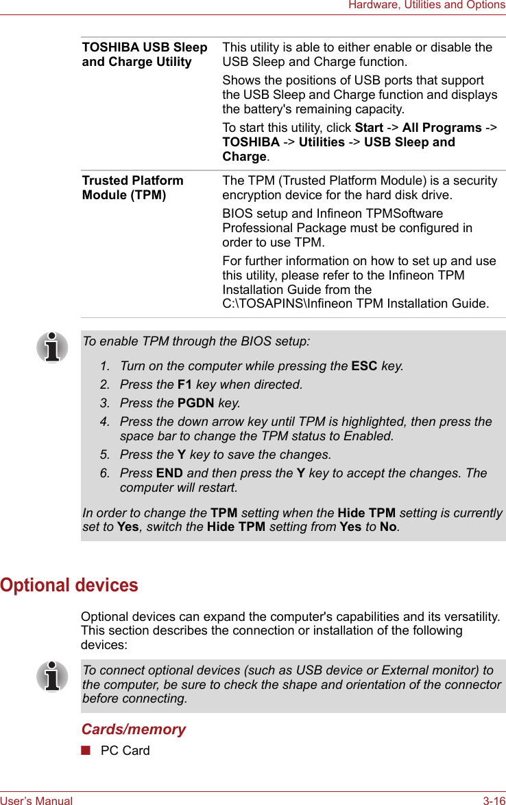 User’s Manual 3-16Hardware, Utilities and OptionsOptional devicesOptional devices can expand the computer&apos;s capabilities and its versatility. This section describes the connection or installation of the following devices:Cards/memory■PC CardTOSHIBA USB Sleep and Charge UtilityThis utility is able to either enable or disable the USB Sleep and Charge function.Shows the positions of USB ports that support the USB Sleep and Charge function and displays the battery&apos;s remaining capacity.To start this utility, click Start -&gt; All Programs -&gt; TOSHIBA -&gt; Utilities -&gt; USB Sleep and Charge.Trusted Platform Module (TPM)The TPM (Trusted Platform Module) is a security encryption device for the hard disk drive. BIOS setup and Infineon TPMSoftware Professional Package must be configured in order to use TPM.For further information on how to set up and use this utility, please refer to the Infineon TPM Installation Guide from the C:\TOSAPINS\Infineon TPM Installation Guide. To enable TPM through the BIOS setup:1. Turn on the computer while pressing the ESC key.2. Press the F1 key when directed.3. Press the PGDN key.4. Press the down arrow key until TPM is highlighted, then press the space bar to change the TPM status to Enabled.5. Press the Y key to save the changes.6. Press END and then press the Y key to accept the changes. The computer will restart.In order to change the TPM setting when the Hide TPM setting is currently set to Yes, switch the Hide TPM setting from Yes to No.To connect optional devices (such as USB device or External monitor) to the computer, be sure to check the shape and orientation of the connector before connecting.