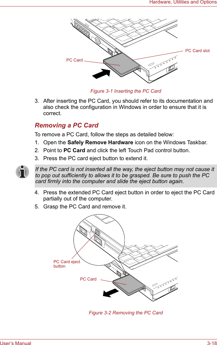 User’s Manual 3-18Hardware, Utilities and OptionsFigure 3-1 Inserting the PC Card3. After inserting the PC Card, you should refer to its documentation and also check the configuration in Windows in order to ensure that it is correct.Removing a PC CardTo remove a PC Card, follow the steps as detailed below:1. Open the Safely Remove Hardware icon on the Windows Taskbar.2. Point to PC Card and click the left Touch Pad control button.3. Press the PC card eject button to extend it.4. Press the extended PC Card eject button in order to eject the PC Card partially out of the computer.5. Grasp the PC Card and remove it.Figure 3-2 Removing the PC CardPC CardPC Card slotIf the PC card is not inserted all the way, the eject button may not cause it to pop out sufficiently to allows it to be grasped. Be sure to push the PC card firmly into the computer and slide the eject button again.PC CardPC Card eject button