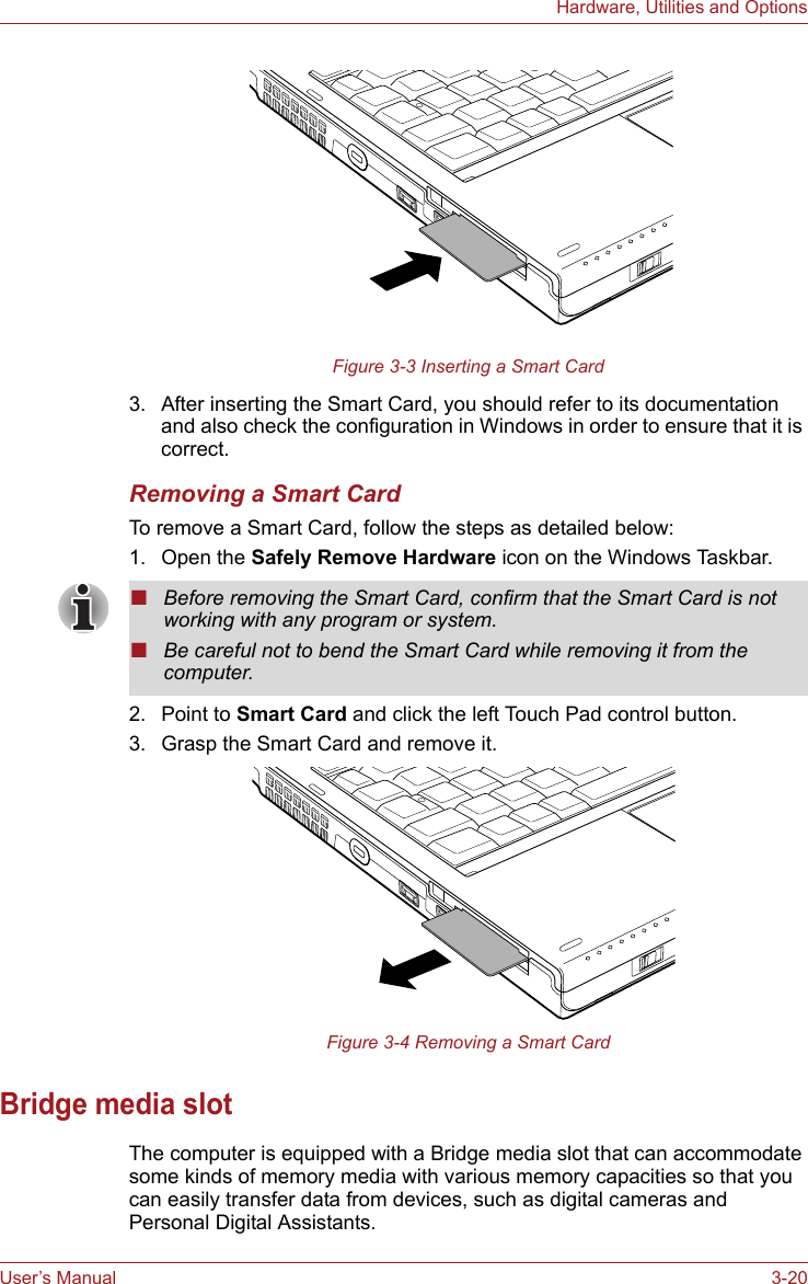 User’s Manual 3-20Hardware, Utilities and OptionsFigure 3-3 Inserting a Smart Card3. After inserting the Smart Card, you should refer to its documentation and also check the configuration in Windows in order to ensure that it is correct.Removing a Smart CardTo remove a Smart Card, follow the steps as detailed below:1. Open the Safely Remove Hardware icon on the Windows Taskbar.2. Point to Smart Card and click the left Touch Pad control button.3. Grasp the Smart Card and remove it.Figure 3-4 Removing a Smart CardBridge media slotThe computer is equipped with a Bridge media slot that can accommodate some kinds of memory media with various memory capacities so that you can easily transfer data from devices, such as digital cameras and Personal Digital Assistants. ■Before removing the Smart Card, confirm that the Smart Card is not working with any program or system.■Be careful not to bend the Smart Card while removing it from the computer.