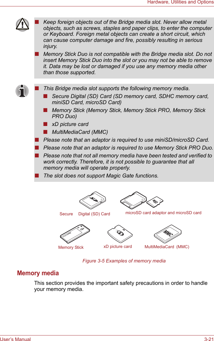 User’s Manual 3-21Hardware, Utilities and OptionsFigure 3-5 Examples of memory mediaMemory mediaThis section provides the important safety precautions in order to handle your memory media.■Keep foreign objects out of the Bridge media slot. Never allow metal objects, such as screws, staples and paper clips, to enter the computer or Keyboard. Foreign metal objects can create a short circuit, which can cause computer damage and fire, possibly resulting in serious injury.■Memory Stick Duo is not compatible with the Bridge media slot. Do not insert Memory Stick Duo into the slot or you may not be able to remove it. Data may be lost or damaged if you use any memory media other than those supported.■This Bridge media slot supports the following memory media.■Secure Digital (SD) Card (SD memory card, SDHC memory card, miniSD Card, microSD Card)■Memory Stick (Memory Stick, Memory Stick PRO, Memory Stick PRO Duo)■xD picture card■MultiMediaCard (MMC)■Please note that an adaptor is required to use miniSD/microSD Card.■Please note that an adaptor is required to use Memory Stick PRO Duo.■Please note that not all memory media have been tested and verified to work correctly. Therefore, it is not possible to guarantee that all memory media will operate properly.■The slot does not support Magic Gate functions.Memory Stick xD picture card MultiMediaCard (MMC)microSD card adaptor and microSD cardSecure   Digital (SD) Card