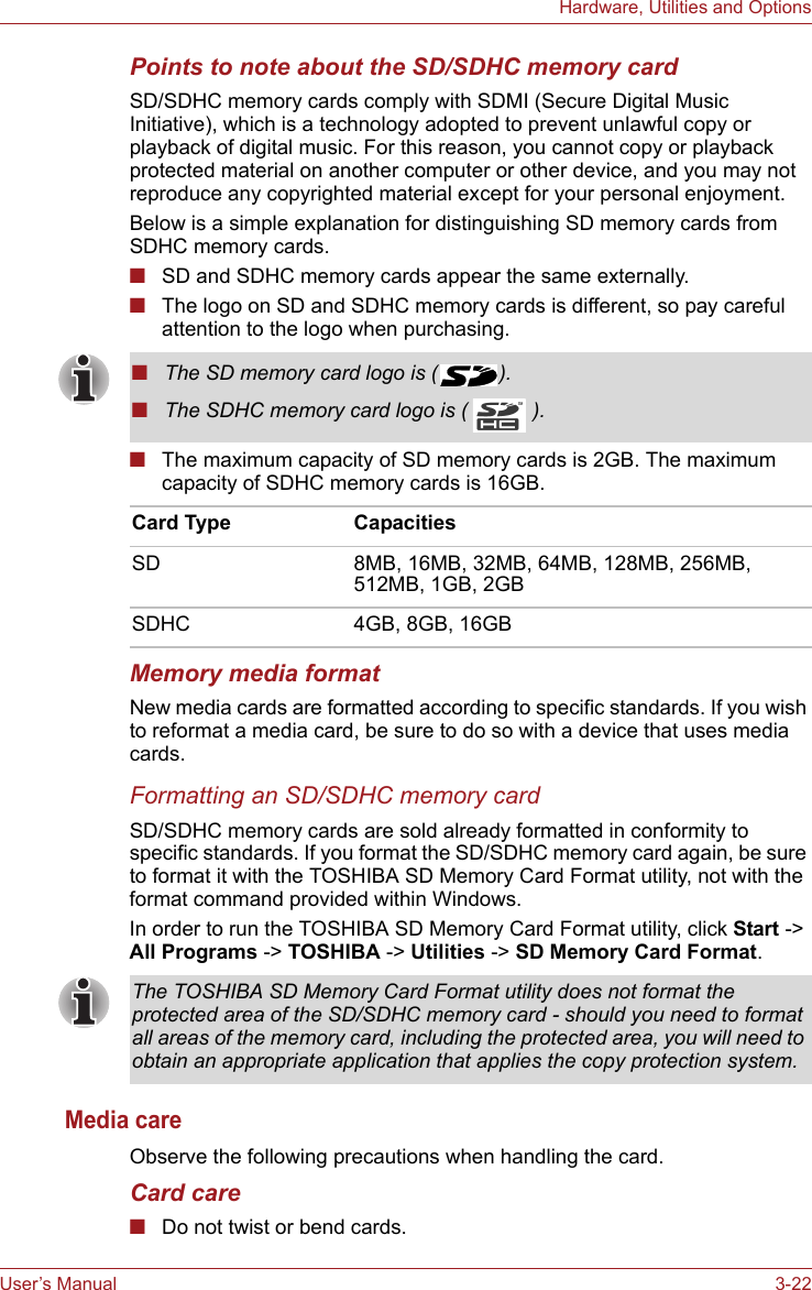 User’s Manual 3-22Hardware, Utilities and OptionsPoints to note about the SD/SDHC memory cardSD/SDHC memory cards comply with SDMI (Secure Digital Music Initiative), which is a technology adopted to prevent unlawful copy or playback of digital music. For this reason, you cannot copy or playback protected material on another computer or other device, and you may not reproduce any copyrighted material except for your personal enjoyment.Below is a simple explanation for distinguishing SD memory cards from SDHC memory cards.■SD and SDHC memory cards appear the same externally.■The logo on SD and SDHC memory cards is different, so pay careful attention to the logo when purchasing.■The maximum capacity of SD memory cards is 2GB. The maximum capacity of SDHC memory cards is 16GB.Memory media formatNew media cards are formatted according to specific standards. If you wish to reformat a media card, be sure to do so with a device that uses media cards.Formatting an SD/SDHC memory cardSD/SDHC memory cards are sold already formatted in conformity to specific standards. If you format the SD/SDHC memory card again, be sure to format it with the TOSHIBA SD Memory Card Format utility, not with the format command provided within Windows. In order to run the TOSHIBA SD Memory Card Format utility, click Start -&gt; All Programs -&gt; TOSHIBA -&gt; Utilities -&gt; SD Memory Card Format.Media careObserve the following precautions when handling the card.Card care■Do not twist or bend cards.■The SD memory card logo is ( ).■The SDHC memory card logo is ( ).Card Type CapacitiesSD 8MB, 16MB, 32MB, 64MB, 128MB, 256MB, 512MB, 1GB, 2GBSDHC 4GB, 8GB, 16GBThe TOSHIBA SD Memory Card Format utility does not format the protected area of the SD/SDHC memory card - should you need to format all areas of the memory card, including the protected area, you will need to obtain an appropriate application that applies the copy protection system.