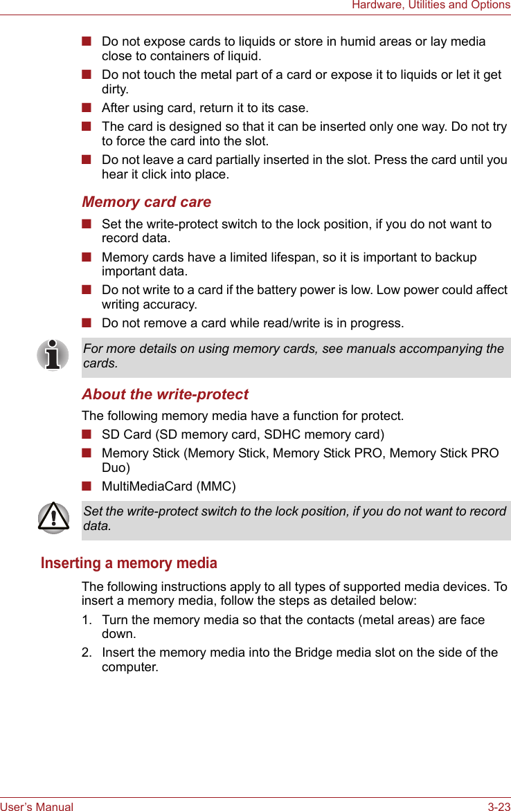 User’s Manual 3-23Hardware, Utilities and Options■Do not expose cards to liquids or store in humid areas or lay media close to containers of liquid.■Do not touch the metal part of a card or expose it to liquids or let it get dirty.■After using card, return it to its case.■The card is designed so that it can be inserted only one way. Do not try to force the card into the slot.■Do not leave a card partially inserted in the slot. Press the card until you hear it click into place.Memory card care■Set the write-protect switch to the lock position, if you do not want to record data.■Memory cards have a limited lifespan, so it is important to backup important data.■Do not write to a card if the battery power is low. Low power could affect writing accuracy.■Do not remove a card while read/write is in progress.About the write-protectThe following memory media have a function for protect.■SD Card (SD memory card, SDHC memory card)■Memory Stick (Memory Stick, Memory Stick PRO, Memory Stick PRO Duo)■MultiMediaCard (MMC)Inserting a memory mediaThe following instructions apply to all types of supported media devices. To insert a memory media, follow the steps as detailed below:1. Turn the memory media so that the contacts (metal areas) are face down.2. Insert the memory media into the Bridge media slot on the side of the computer.For more details on using memory cards, see manuals accompanying the cards.Set the write-protect switch to the lock position, if you do not want to record data.