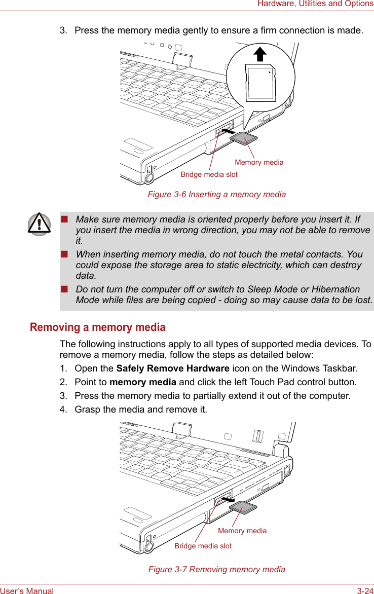 User’s Manual 3-24Hardware, Utilities and Options3. Press the memory media gently to ensure a firm connection is made.Figure 3-6 Inserting a memory mediaRemoving a memory mediaThe following instructions apply to all types of supported media devices. To remove a memory media, follow the steps as detailed below:1. Open the Safely Remove Hardware icon on the Windows Taskbar.2. Point to memory media and click the left Touch Pad control button.3. Press the memory media to partially extend it out of the computer.4. Grasp the media and remove it.Figure 3-7 Removing memory mediaMemory mediaBridge media slot■Make sure memory media is oriented properly before you insert it. If you insert the media in wrong direction, you may not be able to remove it.■When inserting memory media, do not touch the metal contacts. You could expose the storage area to static electricity, which can destroy data.■Do not turn the computer off or switch to Sleep Mode or Hibernation Mode while files are being copied - doing so may cause data to be lost.Memory mediaBridge media slot