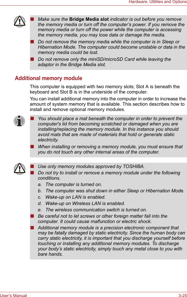 User’s Manual 3-25Hardware, Utilities and OptionsAdditional memory moduleThis computer is equipped with two memory slots; Slot A is beneath the keyboard and Slot B is in the underside of the computer.You can install additional memory into the computer in order to increase the amount of system memory that is available. This section describes how to install and remove optional memory modules.■Make sure the Bridge Media slot indicator is out before you remove the memory media or turn off the computer’s power. If you remove the memory media or turn off the power while the computer is accessing the memory media, you may lose data or damage the media.■Do not remove the memory media while the computer is in Sleep or Hibernation Mode. The computer could become unstable or data in the memory media could be lost.■Do not remove only the miniSD/microSD Card while leaving the adaptor in the Bridge Media slot.■You should place a mat beneath the computer in order to prevent the computer&apos;s lid from becoming scratched or damaged when you are installing/replacing the memory module. In this instance you should avoid mats that are made of materials that hold or generate static electricity.■When installing or removing a memory module, you must ensure that you do not touch any other internal areas of the computer.■Use only memory modules approved by TOSHIBA.■Do not try to install or remove a memory module under the following conditions.a. The computer is turned on.b. The computer was shut down in either Sleep or Hibernation Mode.c. Wake-up on LAN is enabled.d. Wake-up on Wireless LAN is enabled.e. The wireless communication switch is turned on.■Be careful not to let screws or other foreign matter fall into the computer. It could cause malfunction or electric shock.■Additional memory module is a precision electronic component that may be fatally damaged by static electricity. Since the human body can carry static electricity, it is important that you discharge yourself before touching or installing any additional memory modules. To discharge your body’s static electricity, simply touch any metal close to you with bare hands.