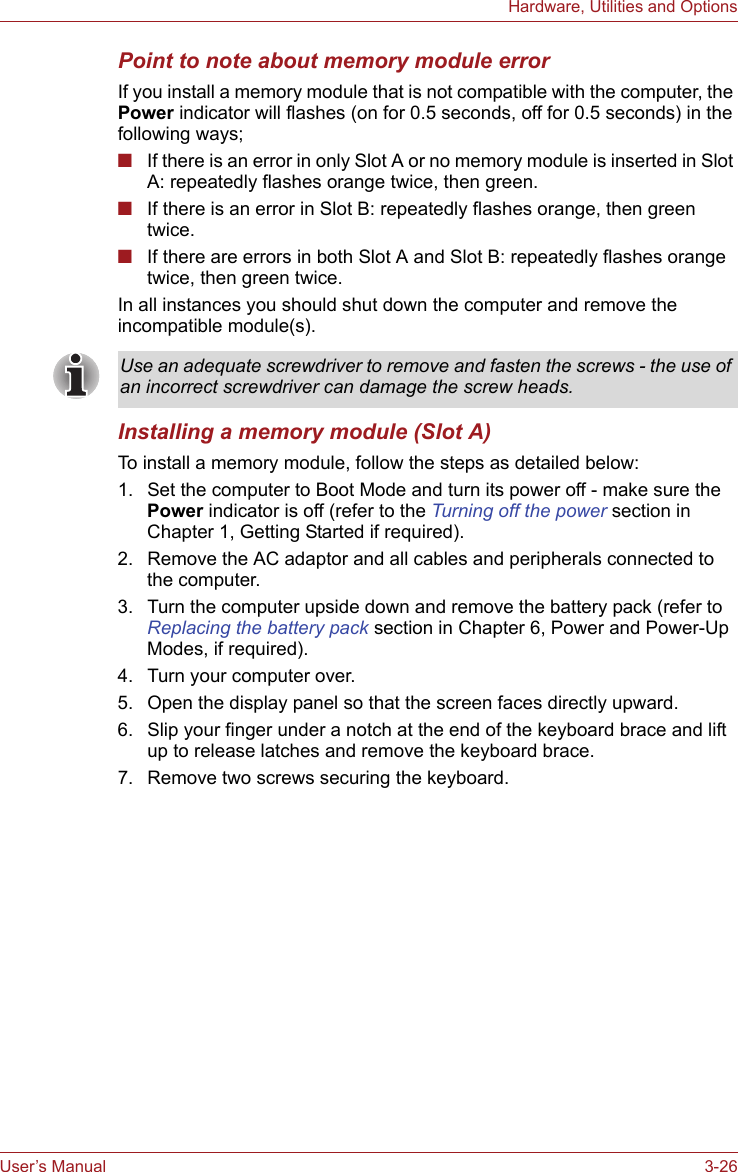 User’s Manual 3-26Hardware, Utilities and OptionsPoint to note about memory module errorIf you install a memory module that is not compatible with the computer, the Power indicator will flashes (on for 0.5 seconds, off for 0.5 seconds) in the following ways;■If there is an error in only Slot A or no memory module is inserted in Slot A: repeatedly flashes orange twice, then green.■If there is an error in Slot B: repeatedly flashes orange, then green twice.■If there are errors in both Slot A and Slot B: repeatedly flashes orange twice, then green twice.In all instances you should shut down the computer and remove the incompatible module(s).Installing a memory module (Slot A)To install a memory module, follow the steps as detailed below:1. Set the computer to Boot Mode and turn its power off - make sure the Power indicator is off (refer to the Turning off the power section in Chapter 1, Getting Started if required).2. Remove the AC adaptor and all cables and peripherals connected to the computer.3. Turn the computer upside down and remove the battery pack (refer to Replacing the battery pack section in Chapter 6, Power and Power-Up Modes, if required).4. Turn your computer over.5. Open the display panel so that the screen faces directly upward.6. Slip your finger under a notch at the end of the keyboard brace and lift up to release latches and remove the keyboard brace.7. Remove two screws securing the keyboard.Use an adequate screwdriver to remove and fasten the screws - the use of an incorrect screwdriver can damage the screw heads.