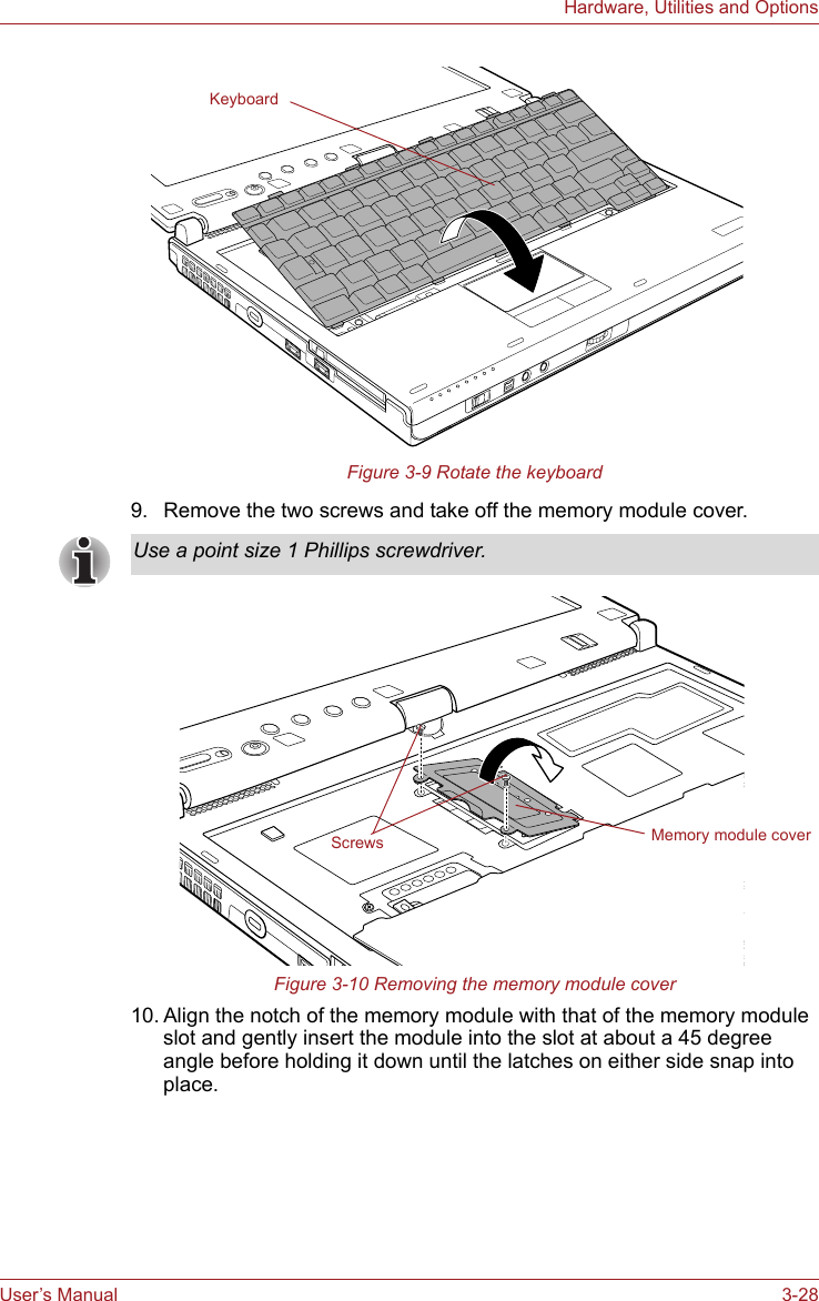 User’s Manual 3-28Hardware, Utilities and OptionsFigure 3-9 Rotate the keyboard9. Remove the two screws and take off the memory module cover.Figure 3-10 Removing the memory module cover10. Align the notch of the memory module with that of the memory module slot and gently insert the module into the slot at about a 45 degree angle before holding it down until the latches on either side snap into place.KeyboardUse a point size 1 Phillips screwdriver.Memory module coverScrews