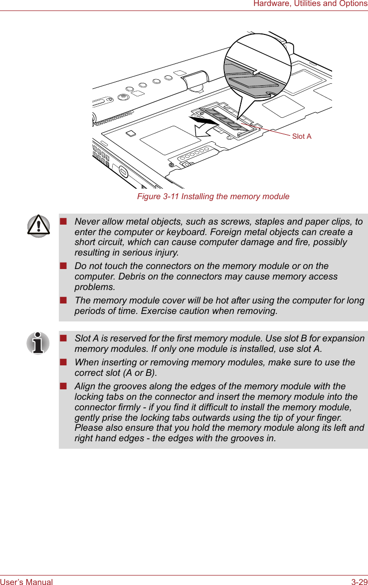 User’s Manual 3-29Hardware, Utilities and OptionsFigure 3-11 Installing the memory moduleSlot A■Never allow metal objects, such as screws, staples and paper clips, to enter the computer or keyboard. Foreign metal objects can create a short circuit, which can cause computer damage and fire, possibly resulting in serious injury.■Do not touch the connectors on the memory module or on the computer. Debris on the connectors may cause memory access problems.■The memory module cover will be hot after using the computer for long periods of time. Exercise caution when removing.■Slot A is reserved for the first memory module. Use slot B for expansion memory modules. If only one module is installed, use slot A.■When inserting or removing memory modules, make sure to use the correct slot (A or B).■Align the grooves along the edges of the memory module with the locking tabs on the connector and insert the memory module into the connector firmly - if you find it difficult to install the memory module, gently prise the locking tabs outwards using the tip of your finger. Please also ensure that you hold the memory module along its left and right hand edges - the edges with the grooves in.