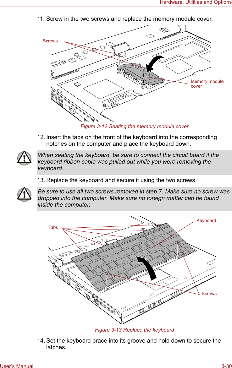 User’s Manual 3-30Hardware, Utilities and Options11. Screw in the two screws and replace the memory module cover.Figure 3-12 Seating the memory module cover12. Insert the tabs on the front of the keyboard into the corresponding notches on the computer and place the keyboard down.13. Replace the keyboard and secure it using the two screws.Figure 3-13 Replace the keyboard14. Set the keyboard brace into its groove and hold down to secure the latches.Memory module coverScrewsWhen seating the keyboard, be sure to connect the circuit board if the keyboard ribbon cable was pulled out while you were removing the keyboard.Be sure to use all two screws removed in step 7. Make sure no screw was dropped into the computer. Make sure no foreign matter can be found inside the computer.KeyboardScrewsTabs