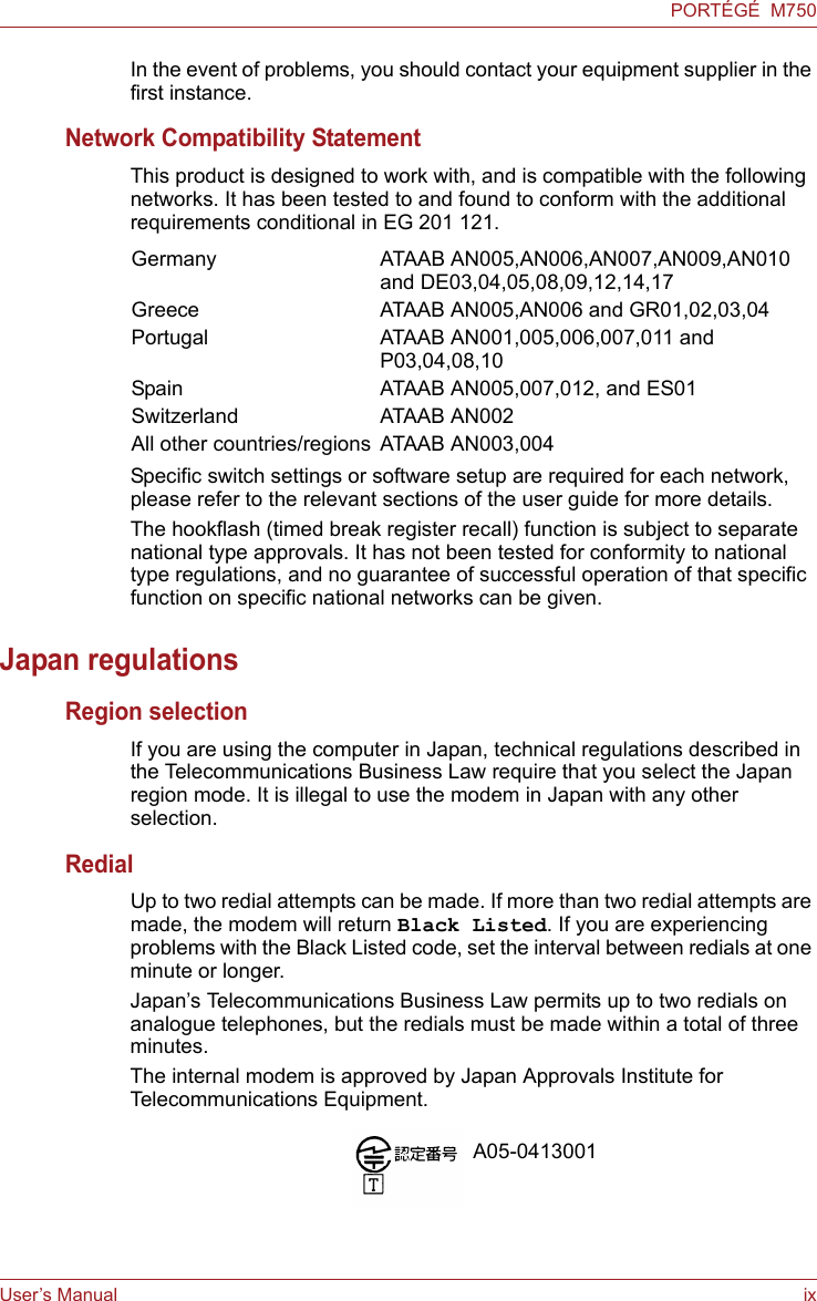 User’s Manual ixPORTÉGÉ  M750In the event of problems, you should contact your equipment supplier in the first instance.Network Compatibility StatementThis product is designed to work with, and is compatible with the following networks. It has been tested to and found to conform with the additional requirements conditional in EG 201 121.Specific switch settings or software setup are required for each network, please refer to the relevant sections of the user guide for more details.The hookflash (timed break register recall) function is subject to separate national type approvals. It has not been tested for conformity to national type regulations, and no guarantee of successful operation of that specific function on specific national networks can be given.Japan regulationsRegion selectionIf you are using the computer in Japan, technical regulations described in the Telecommunications Business Law require that you select the Japan region mode. It is illegal to use the modem in Japan with any other selection.RedialUp to two redial attempts can be made. If more than two redial attempts are made, the modem will return Black Listed. If you are experiencing problems with the Black Listed code, set the interval between redials at one minute or longer. Japan’s Telecommunications Business Law permits up to two redials on analogue telephones, but the redials must be made within a total of three minutes.The internal modem is approved by Japan Approvals Institute for Telecommunications Equipment.Germany ATAAB AN005,AN006,AN007,AN009,AN010 and DE03,04,05,08,09,12,14,17Greece ATAAB AN005,AN006 and GR01,02,03,04Portugal ATAAB AN001,005,006,007,011 and  P03,04,08,10Spain ATAAB AN005,007,012, and ES01Switzerland ATAAB AN002All other countries/regions ATAAB AN003,004A05-0413001