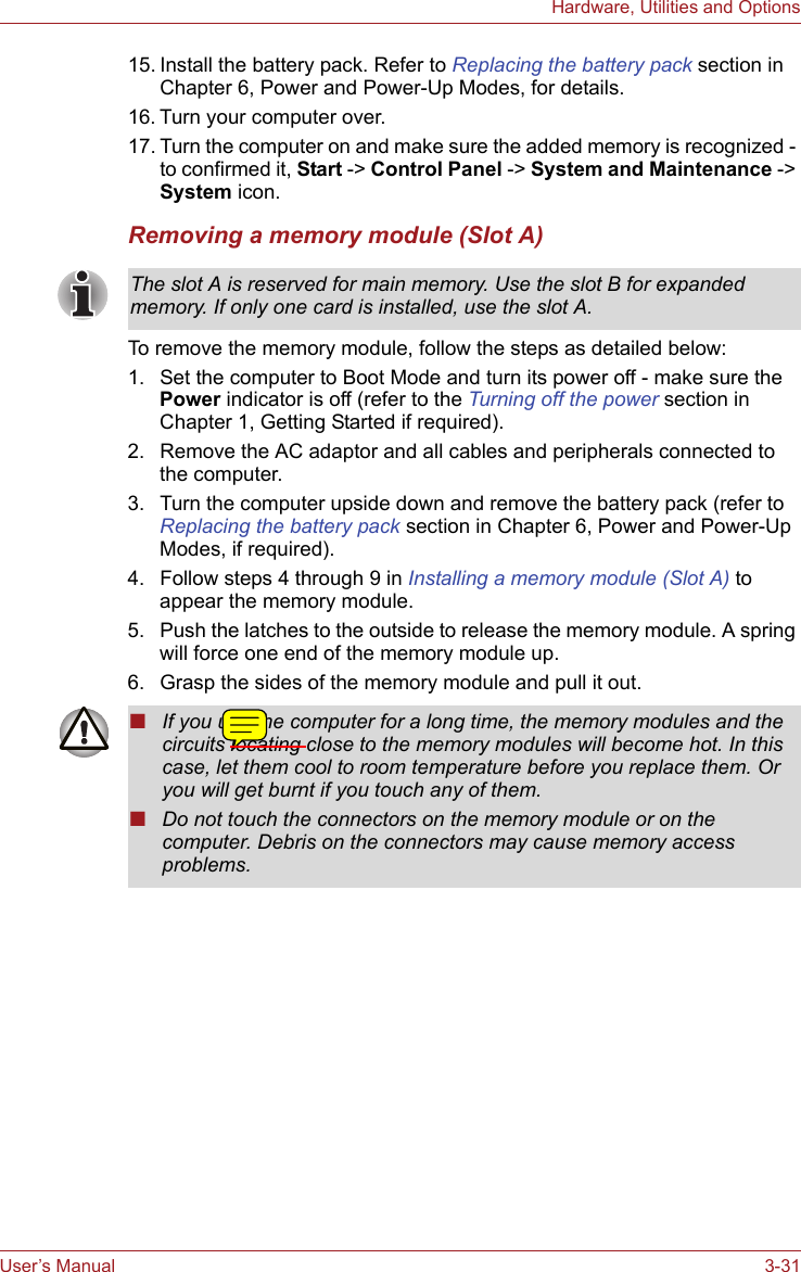 User’s Manual 3-31Hardware, Utilities and Options15. Install the battery pack. Refer to Replacing the battery pack section in Chapter 6, Power and Power-Up Modes, for details.16. Turn your computer over.17. Turn the computer on and make sure the added memory is recognized - to confirmed it, Start -&gt; Control Panel -&gt; System and Maintenance -&gt; System icon.Removing a memory module (Slot A)To remove the memory module, follow the steps as detailed below:1. Set the computer to Boot Mode and turn its power off - make sure the Power indicator is off (refer to the Turning off the power section in Chapter 1, Getting Started if required).2. Remove the AC adaptor and all cables and peripherals connected to the computer.3. Turn the computer upside down and remove the battery pack (refer to Replacing the battery pack section in Chapter 6, Power and Power-Up Modes, if required).4. Follow steps 4 through 9 in Installing a memory module (Slot A) to appear the memory module.5. Push the latches to the outside to release the memory module. A spring will force one end of the memory module up.6. Grasp the sides of the memory module and pull it out.The slot A is reserved for main memory. Use the slot B for expanded memory. If only one card is installed, use the slot A.■If you use the computer for a long time, the memory modules and the circuits locating close to the memory modules will become hot. In this case, let them cool to room temperature before you replace them. Or you will get burnt if you touch any of them.■Do not touch the connectors on the memory module or on the computer. Debris on the connectors may cause memory access problems.