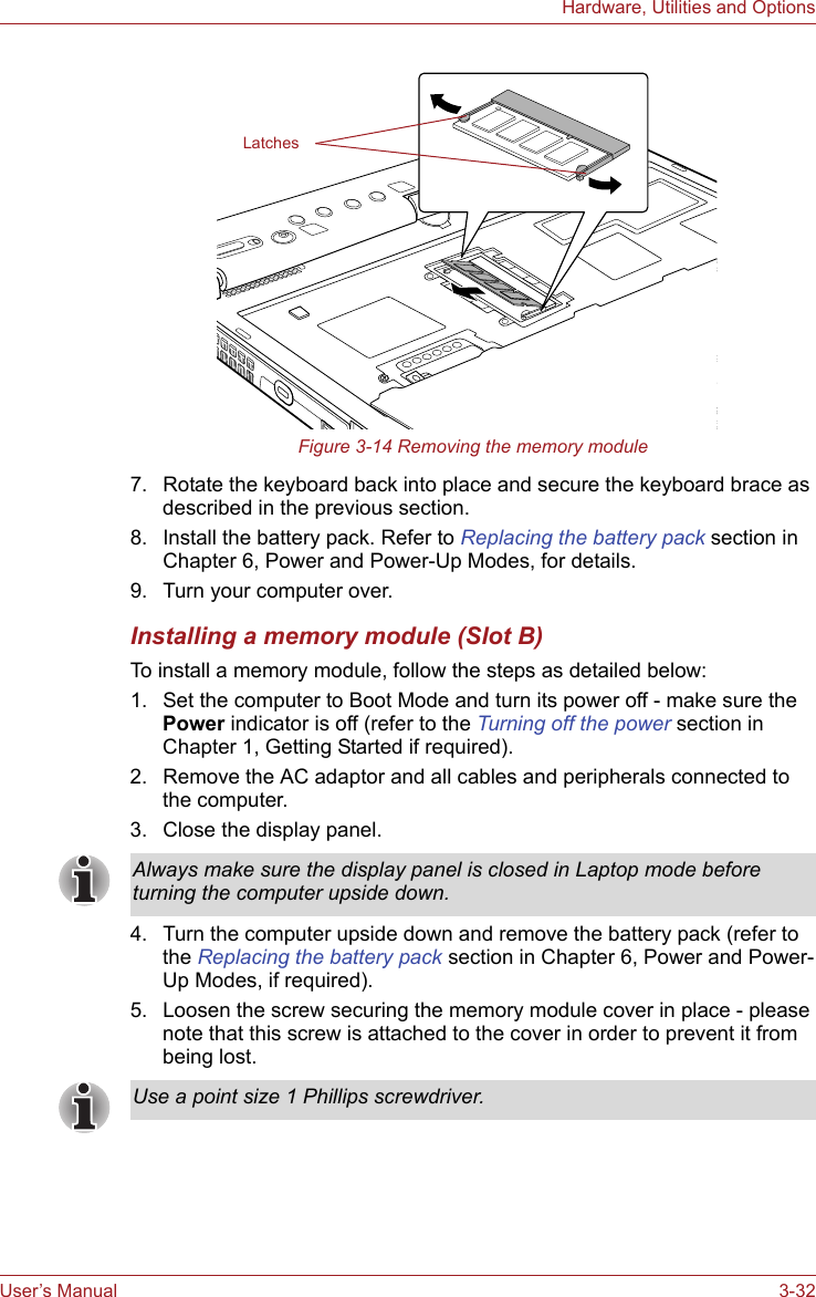 User’s Manual 3-32Hardware, Utilities and OptionsFigure 3-14 Removing the memory module7. Rotate the keyboard back into place and secure the keyboard brace as described in the previous section.8. Install the battery pack. Refer to Replacing the battery pack section in Chapter 6, Power and Power-Up Modes, for details.9. Turn your computer over.Installing a memory module (Slot B)To install a memory module, follow the steps as detailed below:1. Set the computer to Boot Mode and turn its power off - make sure the Power indicator is off (refer to the Turning off the power section in Chapter 1, Getting Started if required).2. Remove the AC adaptor and all cables and peripherals connected to the computer.3. Close the display panel.4. Turn the computer upside down and remove the battery pack (refer to the Replacing the battery pack section in Chapter 6, Power and Power-Up Modes, if required).5. Loosen the screw securing the memory module cover in place - please note that this screw is attached to the cover in order to prevent it from being lost.LatchesAlways make sure the display panel is closed in Laptop mode before turning the computer upside down.Use a point size 1 Phillips screwdriver.