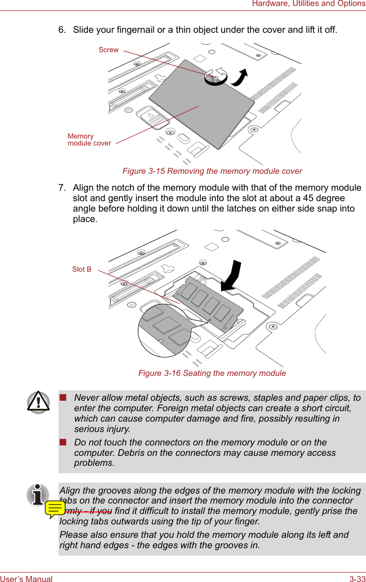 User’s Manual 3-33Hardware, Utilities and Options6. Slide your fingernail or a thin object under the cover and lift it off.Figure 3-15 Removing the memory module cover7. Align the notch of the memory module with that of the memory module slot and gently insert the module into the slot at about a 45 degree angle before holding it down until the latches on either side snap into place.Figure 3-16 Seating the memory moduleScrewMemory module coverSlot B■Never allow metal objects, such as screws, staples and paper clips, to enter the computer. Foreign metal objects can create a short circuit, which can cause computer damage and fire, possibly resulting in serious injury.■Do not touch the connectors on the memory module or on the computer. Debris on the connectors may cause memory access problems.Align the grooves along the edges of the memory module with the locking tabs on the connector and insert the memory module into the connector firmly - if you find it difficult to install the memory module, gently prise the locking tabs outwards using the tip of your finger. Please also ensure that you hold the memory module along its left and right hand edges - the edges with the grooves in.