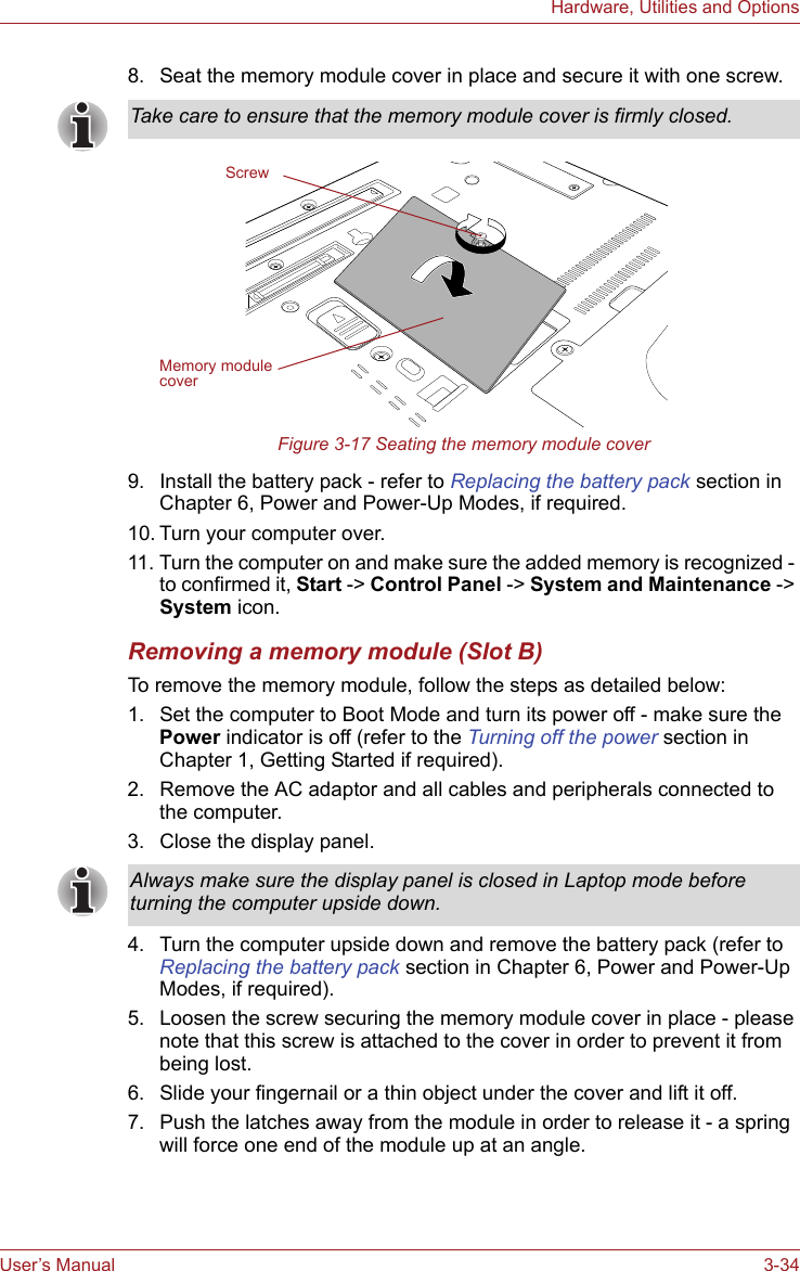 User’s Manual 3-34Hardware, Utilities and Options8. Seat the memory module cover in place and secure it with one screw.Figure 3-17 Seating the memory module cover9. Install the battery pack - refer to Replacing the battery pack section in Chapter 6, Power and Power-Up Modes, if required.10. Turn your computer over.11. Turn the computer on and make sure the added memory is recognized - to confirmed it, Start -&gt; Control Panel -&gt; System and Maintenance -&gt; System icon.Removing a memory module (Slot B)To remove the memory module, follow the steps as detailed below:1. Set the computer to Boot Mode and turn its power off - make sure the Power indicator is off (refer to the Turning off the power section in Chapter 1, Getting Started if required).2. Remove the AC adaptor and all cables and peripherals connected to the computer.3. Close the display panel.4. Turn the computer upside down and remove the battery pack (refer to Replacing the battery pack section in Chapter 6, Power and Power-Up Modes, if required).5. Loosen the screw securing the memory module cover in place - please note that this screw is attached to the cover in order to prevent it from being lost.6. Slide your fingernail or a thin object under the cover and lift it off.7. Push the latches away from the module in order to release it - a spring will force one end of the module up at an angle.Take care to ensure that the memory module cover is firmly closed.ScrewMemory module coverAlways make sure the display panel is closed in Laptop mode before turning the computer upside down.