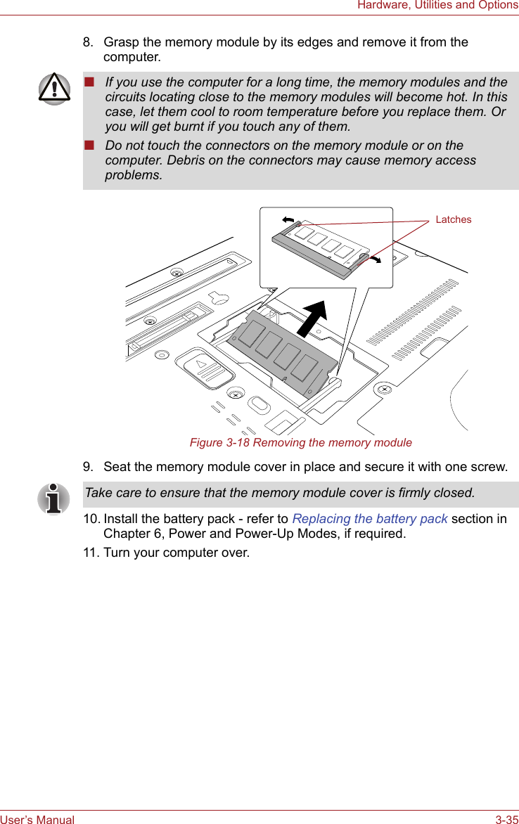 User’s Manual 3-35Hardware, Utilities and Options8. Grasp the memory module by its edges and remove it from the computer.Figure 3-18 Removing the memory module9. Seat the memory module cover in place and secure it with one screw.10. Install the battery pack - refer to Replacing the battery pack section in Chapter 6, Power and Power-Up Modes, if required.11. Turn your computer over.■If you use the computer for a long time, the memory modules and the circuits locating close to the memory modules will become hot. In this case, let them cool to room temperature before you replace them. Or you will get burnt if you touch any of them.■Do not touch the connectors on the memory module or on the computer. Debris on the connectors may cause memory access problems.LatchesTake care to ensure that the memory module cover is firmly closed.