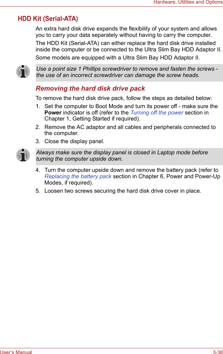 User’s Manual 3-36Hardware, Utilities and OptionsHDD Kit (Serial-ATA)An extra hard disk drive expands the flexibility of your system and allows you to carry your data separately without having to carry the computer.The HDD Kit (Serial-ATA) can either replace the hard disk drive installed inside the computer or be connected to the Ultra Slim Bay HDD Adaptor II.Some models are equipped with a Ultra Slim Bay HDD Adaptor II.Removing the hard disk drive packTo remove the hard disk drive pack, follow the steps as detailed below:1. Set the computer to Boot Mode and turn its power off - make sure the Power indicator is off (refer to the Turning off the power section in Chapter 1, Getting Started if required).2. Remove the AC adaptor and all cables and peripherals connected to the computer.3. Close the display panel.4. Turn the computer upside down and remove the battery pack (refer to Replacing the battery pack section in Chapter 6, Power and Power-Up Modes, if required).5. Loosen two screws securing the hard disk drive cover in place.Use a point size 1 Phillips screwdriver to remove and fasten the screws - the use of an incorrect screwdriver can damage the screw heads.Always make sure the display panel is closed in Laptop mode before turning the computer upside down.