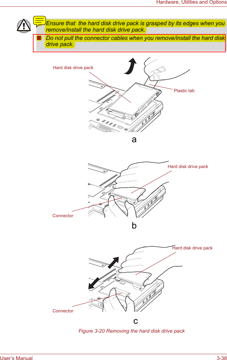 User’s Manual 3-38Hardware, Utilities and Options  Figure 3-20 Removing the hard disk drive pack■Ensure that  the hard disk drive pack is grasped by its edges when you remove/install the hard disk drive pack.■Do not pull the connector cables when you remove/install the hard disk drive pack.Hard disk drive packConnectorPlastic tab      a Hard disk drive packConnectorHard disk drive pack      c       b 