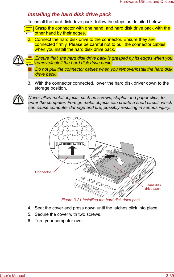 User’s Manual 3-39Hardware, Utilities and OptionsInstalling the hard disk drive packTo install the hard disk drive pack, follow the steps as detailed below:1. Grasp the connector with one hand, and hard disk drive pack with the other hand by their edges. 2. Connect the hard disk drive to the connector. Ensure they are connected firmly. Please be careful not to pull the connector cables when you install the hard disk drive pack. 3. With the connector connected, lower the hard disk driver down to the storage position.Figure 3-21 Installing the hard disk drive pack4. Seat the cover and press down until the latches click into place.5. Secure the cover with two screws.6. Turn your computer over.■Ensure that  the hard disk drive pack is grasped by its edges when you remove/install the hard disk drive pack.■Do not pull the connector cables when you remove/install the hard disk drive pack.Never allow metal objects, such as screws, staples and paper clips, to enter the computer. Foreign metal objects can create a short circuit, which can cause computer damage and fire, possibly resulting in serious injury.Hard disk drive packConnector