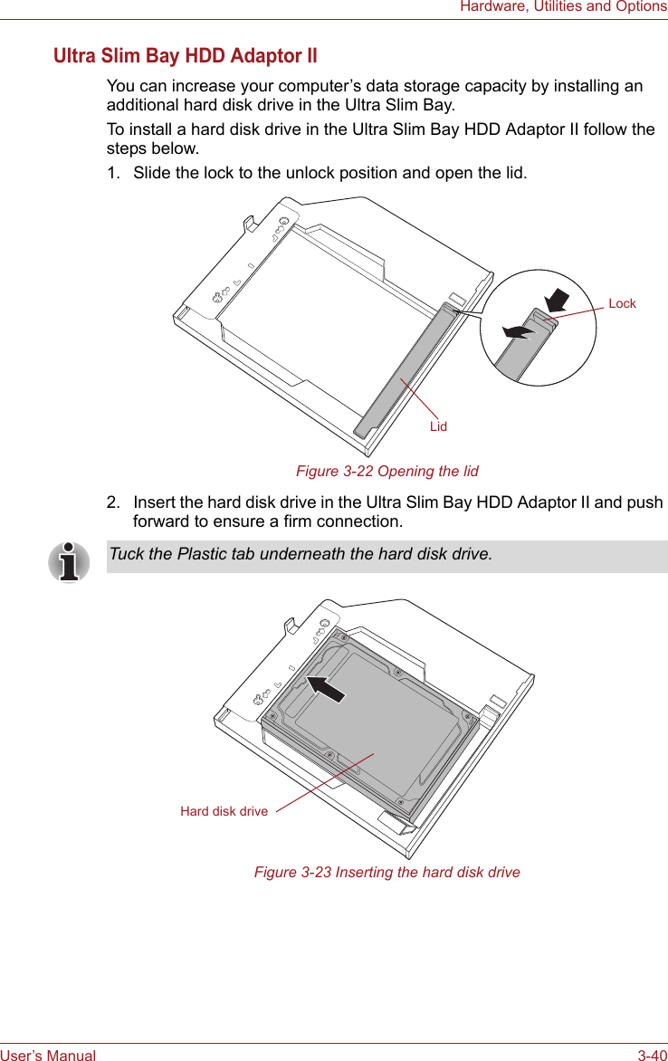 User’s Manual 3-40Hardware, Utilities and OptionsUltra Slim Bay HDD Adaptor IIYou can increase your computer’s data storage capacity by installing an additional hard disk drive in the Ultra Slim Bay.To install a hard disk drive in the Ultra Slim Bay HDD Adaptor II follow the steps below.1. Slide the lock to the unlock position and open the lid.Figure 3-22 Opening the lid2. Insert the hard disk drive in the Ultra Slim Bay HDD Adaptor II and push forward to ensure a firm connection.Figure 3-23 Inserting the hard disk driveLidLockTuck the Plastic tab underneath the hard disk drive.Hard disk drive