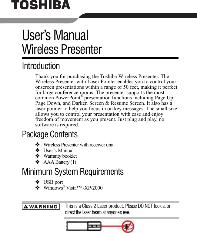 User’s ManualWireless PresenterIntroductionThank you for purchasing the Toshiba Wireless Presenter. The Wireless Presenter with Laser Pointer enables you to control your onscreen presentations within a range of 50 feet, making it perfect for large conference rooms. The presenter supports the most common PowerPoint® presentation functions including Page Up, Page Down, and Darken Screen &amp; Resume Screen. It also has a laser pointer to help you focus in on key messages. The small size allows you to control your presentation with ease and enjoy freedom of movement as you present. Just plug and play, no software is required. Package Contents❖Wireless Presenter with receiver unit❖User’s Manual❖Warranty booklet ❖AAA Battery (1) Minimum System Requirements❖USB port❖Windows® Vista™ /XP/2000This is a Class 2 Laser product. Please DO NOT look at or direct the laser beam at anyone’s eye.